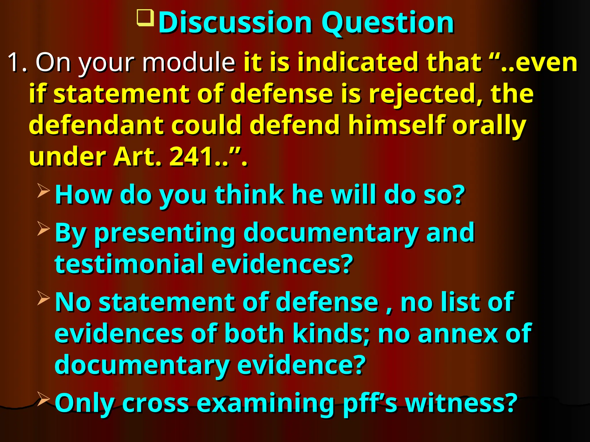 Discussion Question
Discussion Question
1. On your module
1. On your module it is indicated that “..even
it is indicated that “..even
if statement of defense is rejected, the
if statement of defense is rejected, the
defendant could defend himself orally
defendant could defend himself orally
under Art. 241..”.
under Art. 241..”.
 How do you think he will do so?
How do you think he will do so?
 By presenting documentary and
By presenting documentary and
testimonial evidences?
testimonial evidences?
 No statement of defense , no list of
No statement of defense , no list of
evidences of both kinds; no annex of
evidences of both kinds; no annex of
documentary evidence?
documentary evidence?
 Only cross examining pff’s witness?
Only cross examining pff’s witness?
 