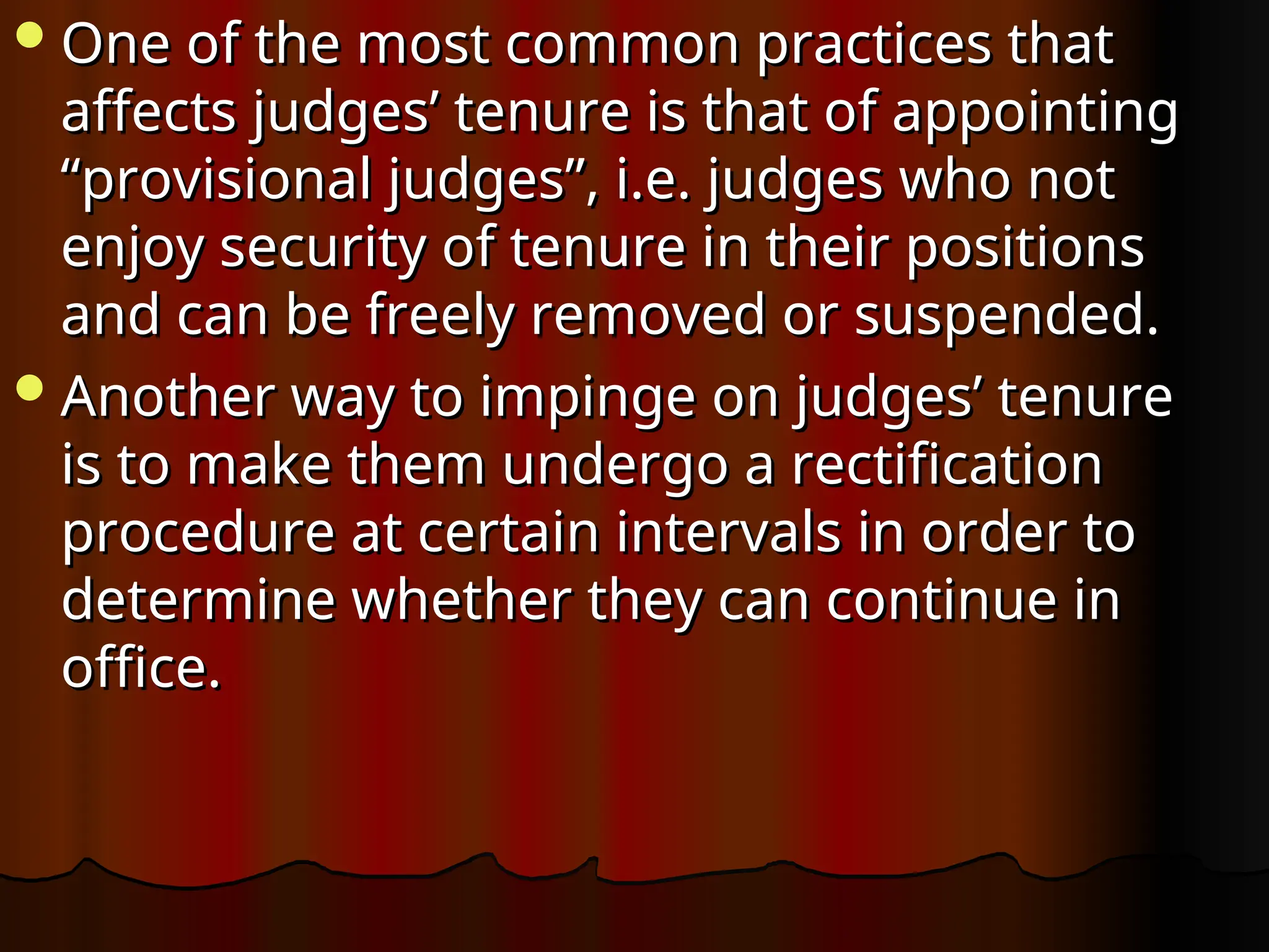 One of the most common practices that
One of the most common practices that
affects judges’ tenure is that of appointing
affects judges’ tenure is that of appointing
“provisional judges”, i.e. judges who not
“provisional judges”, i.e. judges who not
enjoy security of tenure in their positions
enjoy security of tenure in their positions
and can be freely removed or suspended.
and can be freely removed or suspended.
Another way to impinge on judges’ tenure
Another way to impinge on judges’ tenure
is to make them undergo a rectification
is to make them undergo a rectification
procedure at certain intervals in order to
procedure at certain intervals in order to
determine whether they can continue in
determine whether they can continue in
office.
office.
 