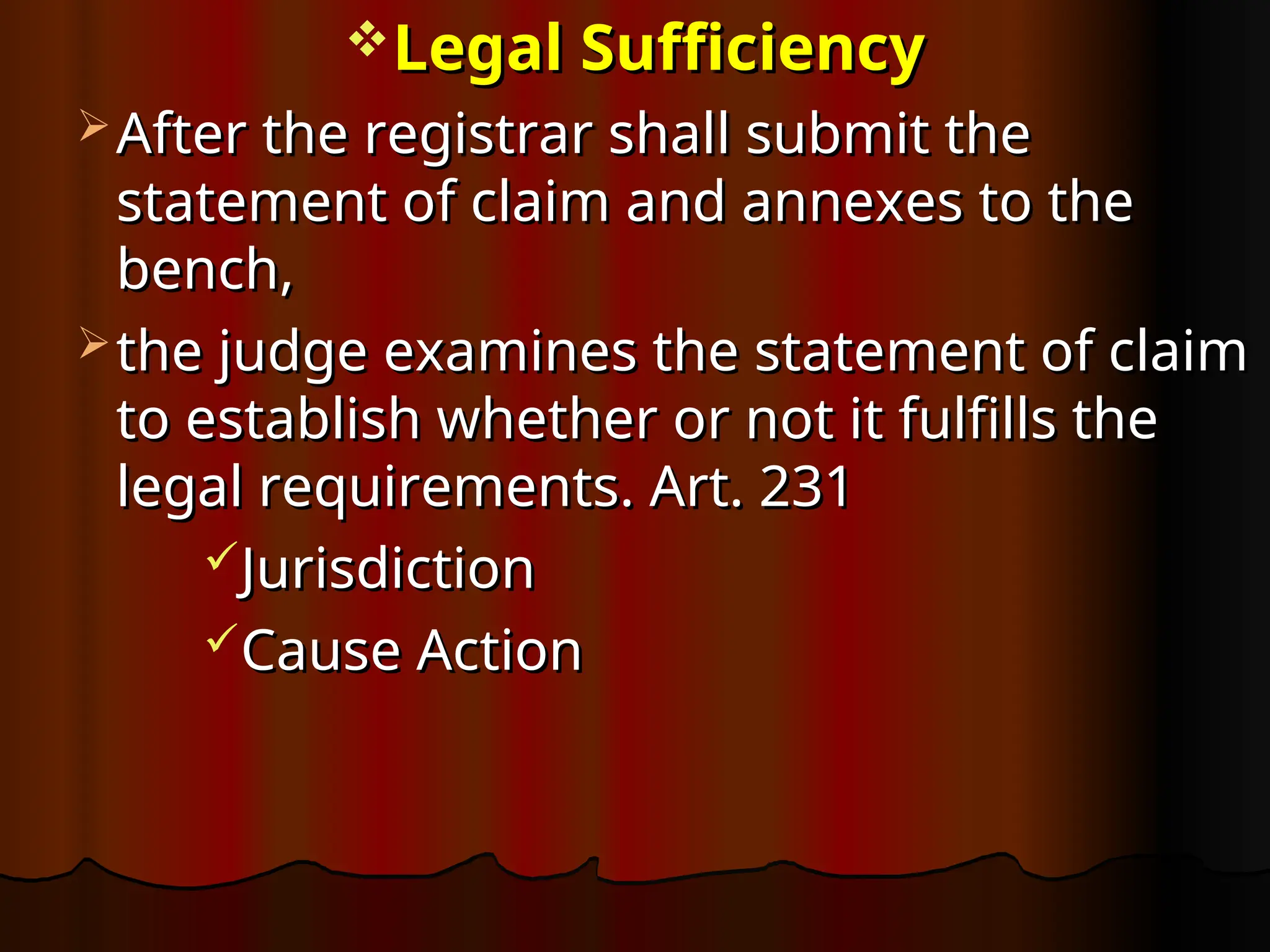 Legal Sufficiency
Legal Sufficiency
 After the registrar shall submit the
After the registrar shall submit the
statement of claim and annexes to the
statement of claim and annexes to the
bench,
bench,
 the judge examines the statement of claim
the judge examines the statement of claim
to establish whether or not it fulfills the
to establish whether or not it fulfills the
legal requirements. Art. 231
legal requirements. Art. 231
Jurisdiction
Jurisdiction
Cause Action
Cause Action
 