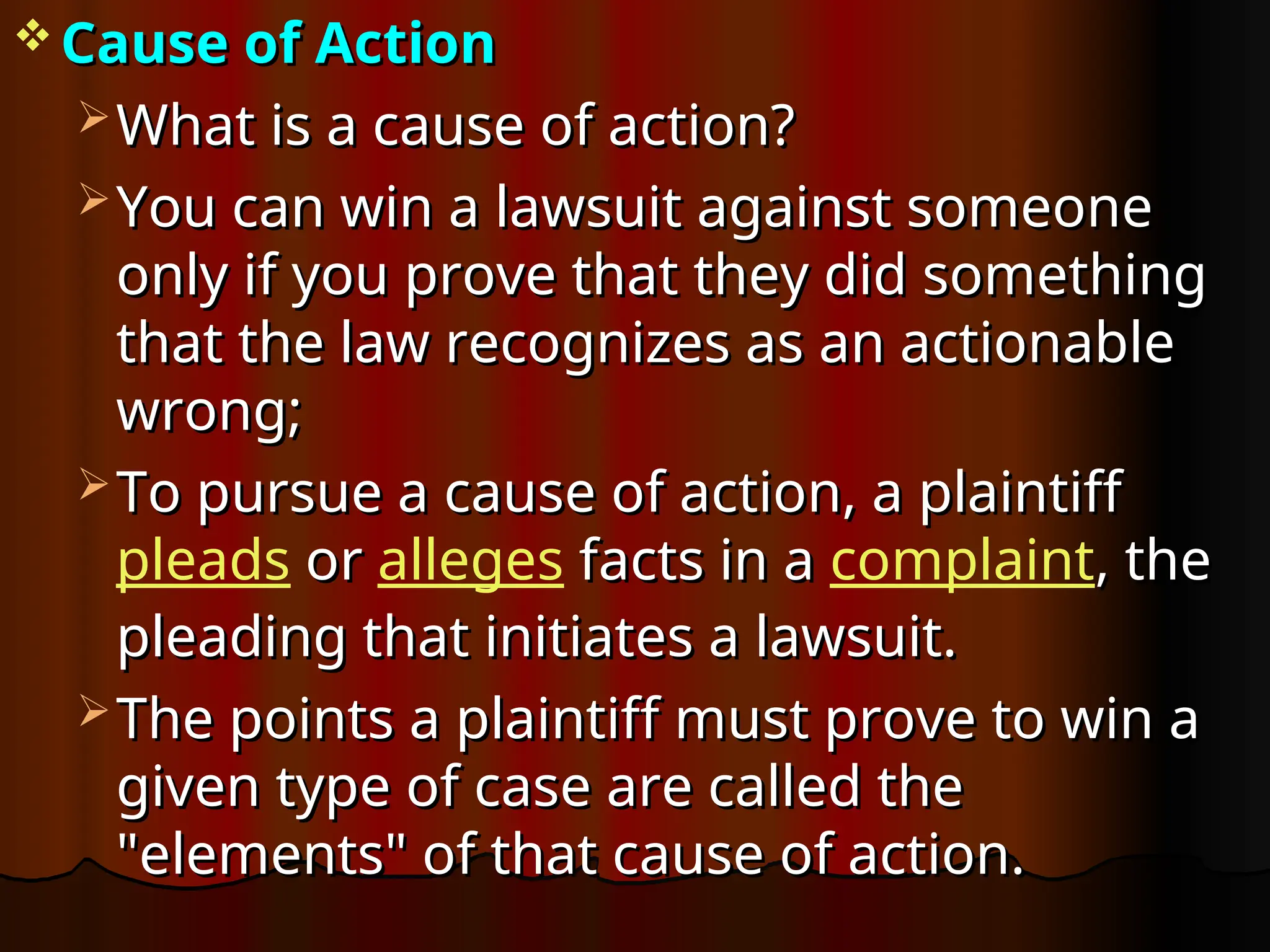  Cause of Action
Cause of Action
 What is a cause of action?
What is a cause of action?
 You can win a lawsuit against someone
You can win a lawsuit against someone
only if you prove that they did something
only if you prove that they did something
that the law recognizes as an actionable
that the law recognizes as an actionable
wrong;
wrong;
 To pursue a cause of action, a plaintiff
To pursue a cause of action, a plaintiff
pleads or
or alleges facts in a
facts in a complaint, the
, the
pleading that initiates a lawsuit.
pleading that initiates a lawsuit.
 The points a plaintiff must prove to win a
The points a plaintiff must prove to win a
given type of case are called the
given type of case are called the
"elements" of that cause of action.
"elements" of that cause of action.
 