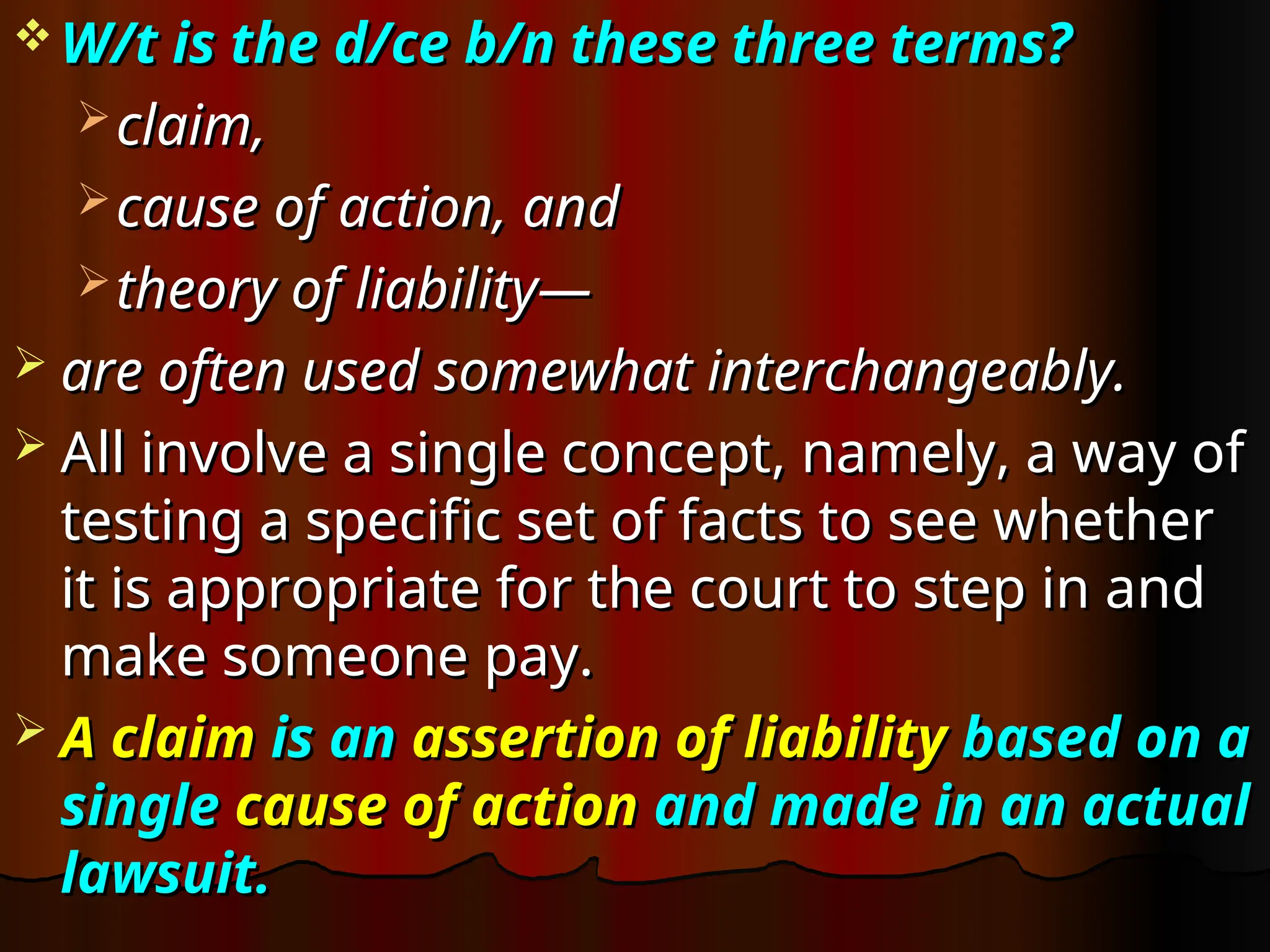  W/t is the d/ce b/n these three terms?
W/t is the d/ce b/n these three terms?
 claim,
claim,
 cause of action, and
cause of action, and
 theory of liability—
theory of liability—
 are often used somewhat interchangeably.
are often used somewhat interchangeably.
 All involve a single concept, namely, a way of
All involve a single concept, namely, a way of
testing a specific set of facts to see whether
testing a specific set of facts to see whether
it is appropriate for the court to step in and
it is appropriate for the court to step in and
make someone pay.
make someone pay.
 A claim
A claim is an
is an assertion of liability
assertion of liability based on a
based on a
single
single cause of action
cause of action and made in an actual
and made in an actual
lawsuit.
lawsuit.
 