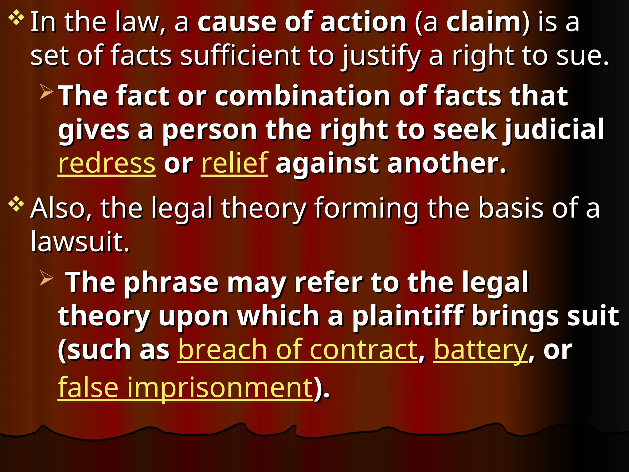  In the law, a
In the law, a cause of action
cause of action (a
(a claim
claim) is a
) is a
set of facts sufficient to justify a right to sue.
set of facts sufficient to justify a right to sue.
 The fact or combination of facts that
The fact or combination of facts that
gives a person the right to seek judicial
gives a person the right to seek judicial
redress or
or relief against another.
against another.
 Also, the legal theory forming the basis of a
Also, the legal theory forming the basis of a
lawsuit.
lawsuit.
 The phrase may refer to the legal
The phrase may refer to the legal
theory upon which a plaintiff brings suit
theory upon which a plaintiff brings suit
(such as
(such as breach of contract,
, battery, or
, or
false imprisonment).
).
 