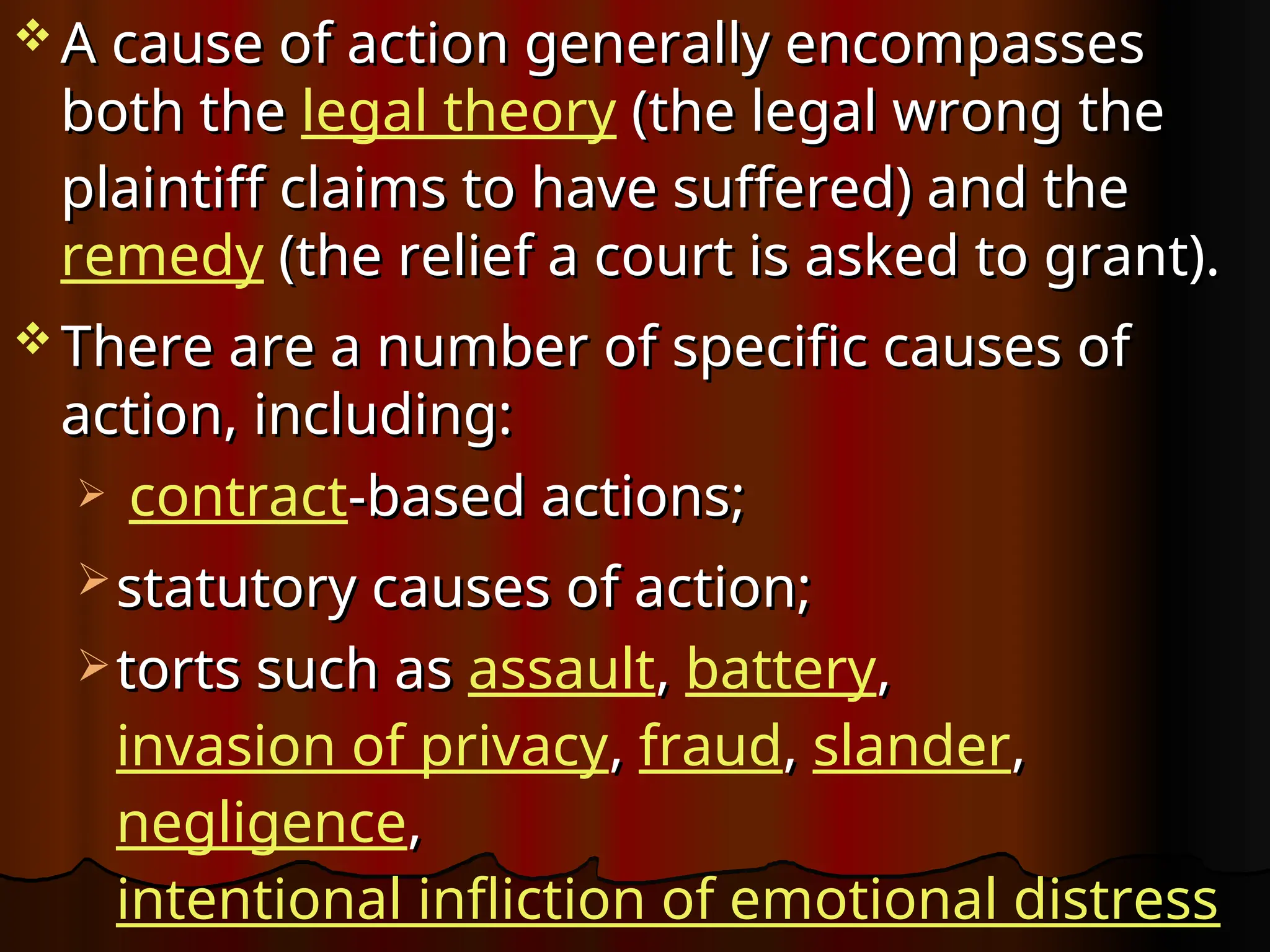  A cause of action generally encompasses
A cause of action generally encompasses
both the
both the legal theory (the legal wrong the
(the legal wrong the
plaintiff claims to have suffered) and the
plaintiff claims to have suffered) and the
remedy (the relief a court is asked to grant).
(the relief a court is asked to grant).
 There are a number of specific causes of
There are a number of specific causes of
action, including:
action, including:
 contract-based actions;
-based actions;
 statutory causes of action;
statutory causes of action;
 torts such as
torts such as assault,
, battery,
,
invasion of privacy,
, fraud,
, slander,
,
negligence,
,
intentional infliction of emotional distress
 