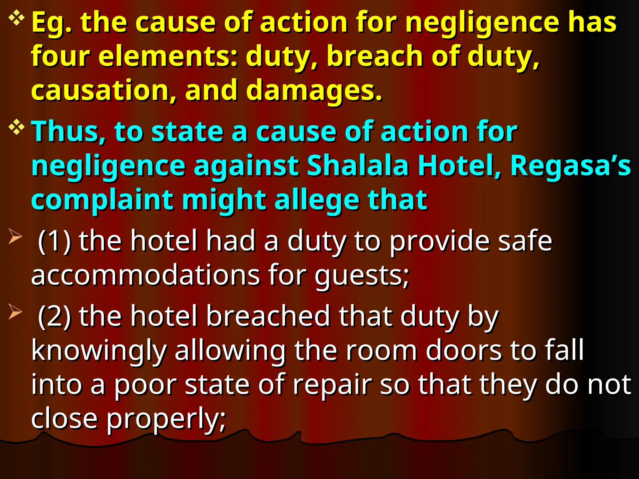  Eg. the cause of action for negligence has
Eg. the cause of action for negligence has
four elements: duty, breach of duty,
four elements: duty, breach of duty,
causation, and damages.
causation, and damages.
 Thus, to state a cause of action for
Thus, to state a cause of action for
negligence against Shalala Hotel, Regasa’s
negligence against Shalala Hotel, Regasa’s
complaint might allege that
complaint might allege that
 (1) the hotel had a duty to provide safe
(1) the hotel had a duty to provide safe
accommodations for guests;
accommodations for guests;
 (2) the hotel breached that duty by
(2) the hotel breached that duty by
knowingly allowing the room doors to fall
knowingly allowing the room doors to fall
into a poor state of repair so that they do not
into a poor state of repair so that they do not
close properly;
close properly;
 