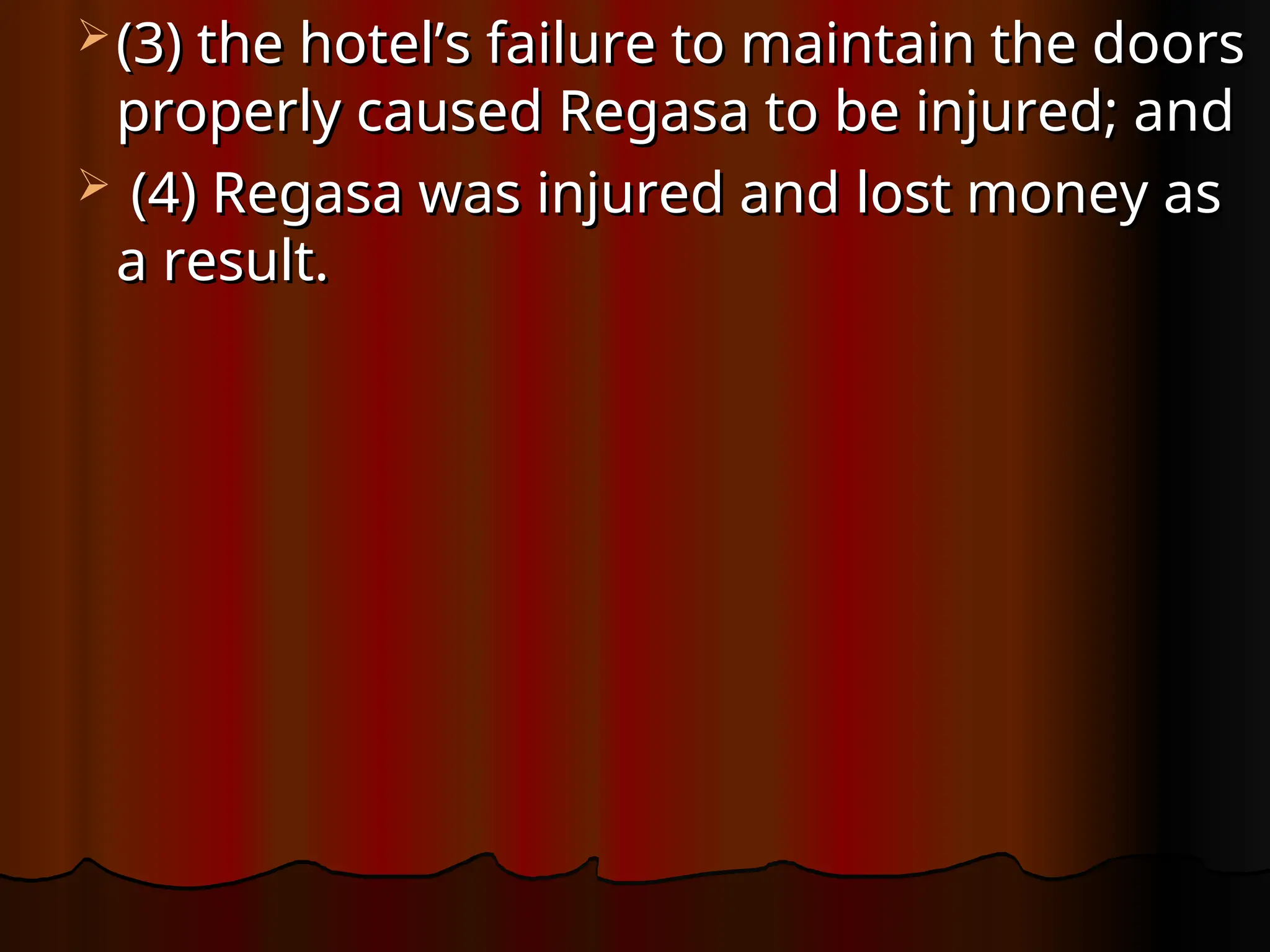  (3) the hotel’s failure to maintain the doors
(3) the hotel’s failure to maintain the doors
properly caused Regasa to be injured; and
properly caused Regasa to be injured; and
 (4) Regasa was injured and lost money as
(4) Regasa was injured and lost money as
a result.
a result.
 