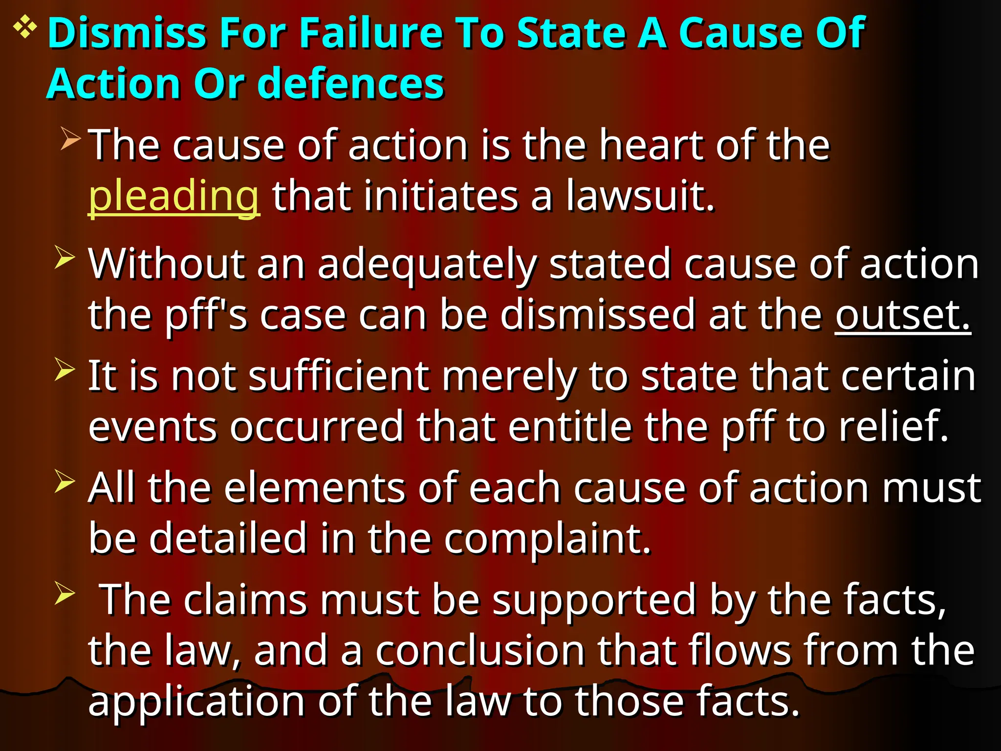  Dismiss For Failure To State A Cause Of
Dismiss For Failure To State A Cause Of
Action Or defences
Action Or defences
 The cause of action is the heart of the
The cause of action is the heart of the
pleading that initiates a lawsuit.
that initiates a lawsuit.
 Without an adequately stated cause of action
Without an adequately stated cause of action
the pff's case can be dismissed at the
the pff's case can be dismissed at the outset.
outset.
 It is not sufficient merely to state that certain
It is not sufficient merely to state that certain
events occurred that entitle the pff to relief.
events occurred that entitle the pff to relief.
 All the elements of each cause of action must
All the elements of each cause of action must
be detailed in the complaint.
be detailed in the complaint.
 The claims must be supported by the facts,
The claims must be supported by the facts,
the law, and a conclusion that flows from the
the law, and a conclusion that flows from the
application of the law to those facts.
application of the law to those facts.
 