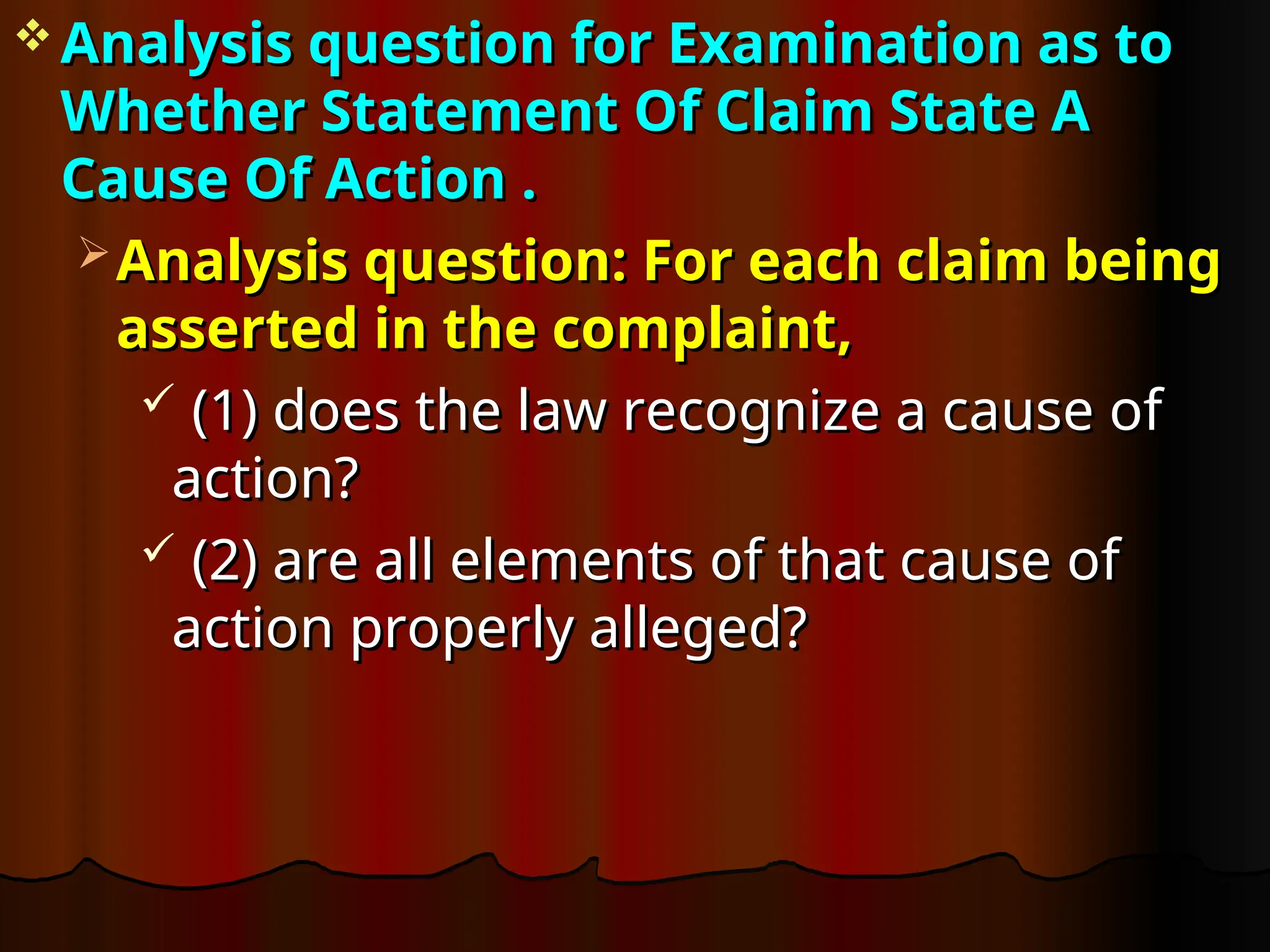  Analysis question for Examination as to
Analysis question for Examination as to
Whether Statement Of Claim State A
Whether Statement Of Claim State A
Cause Of Action .
Cause Of Action .
 Analysis question: For each claim being
Analysis question: For each claim being
asserted in the complaint,
asserted in the complaint,
 (1) does the law recognize a cause of
(1) does the law recognize a cause of
action?
action?
 (2) are all elements of that cause of
(2) are all elements of that cause of
action properly alleged?
action properly alleged?
 