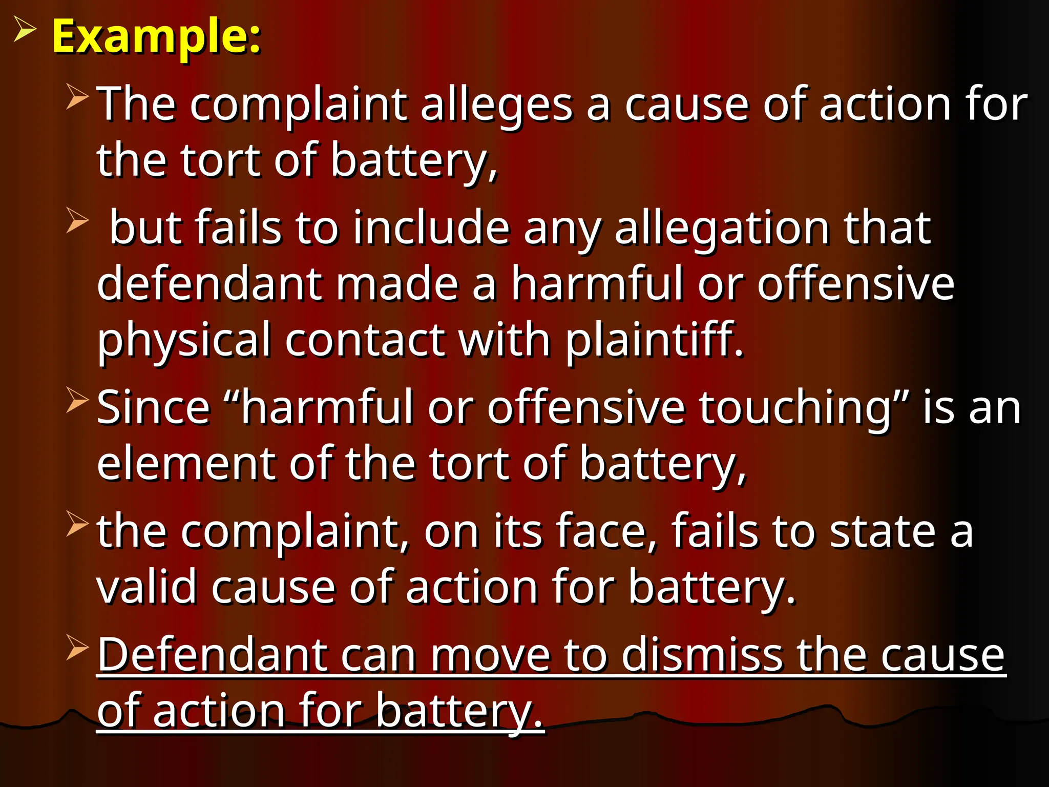  Example:
Example:
 The complaint alleges a cause of action for
The complaint alleges a cause of action for
the tort of battery,
the tort of battery,
 but fails to include any allegation that
but fails to include any allegation that
defendant made a harmful or offensive
defendant made a harmful or offensive
physical contact with plaintiff.
physical contact with plaintiff.
 Since “harmful or offensive touching” is an
Since “harmful or offensive touching” is an
element of the tort of battery,
element of the tort of battery,
 the complaint, on its face, fails to state a
the complaint, on its face, fails to state a
valid cause of action for battery.
valid cause of action for battery.
 Defendant can move to dismiss the cause
Defendant can move to dismiss the cause
of action for battery.
of action for battery.
 