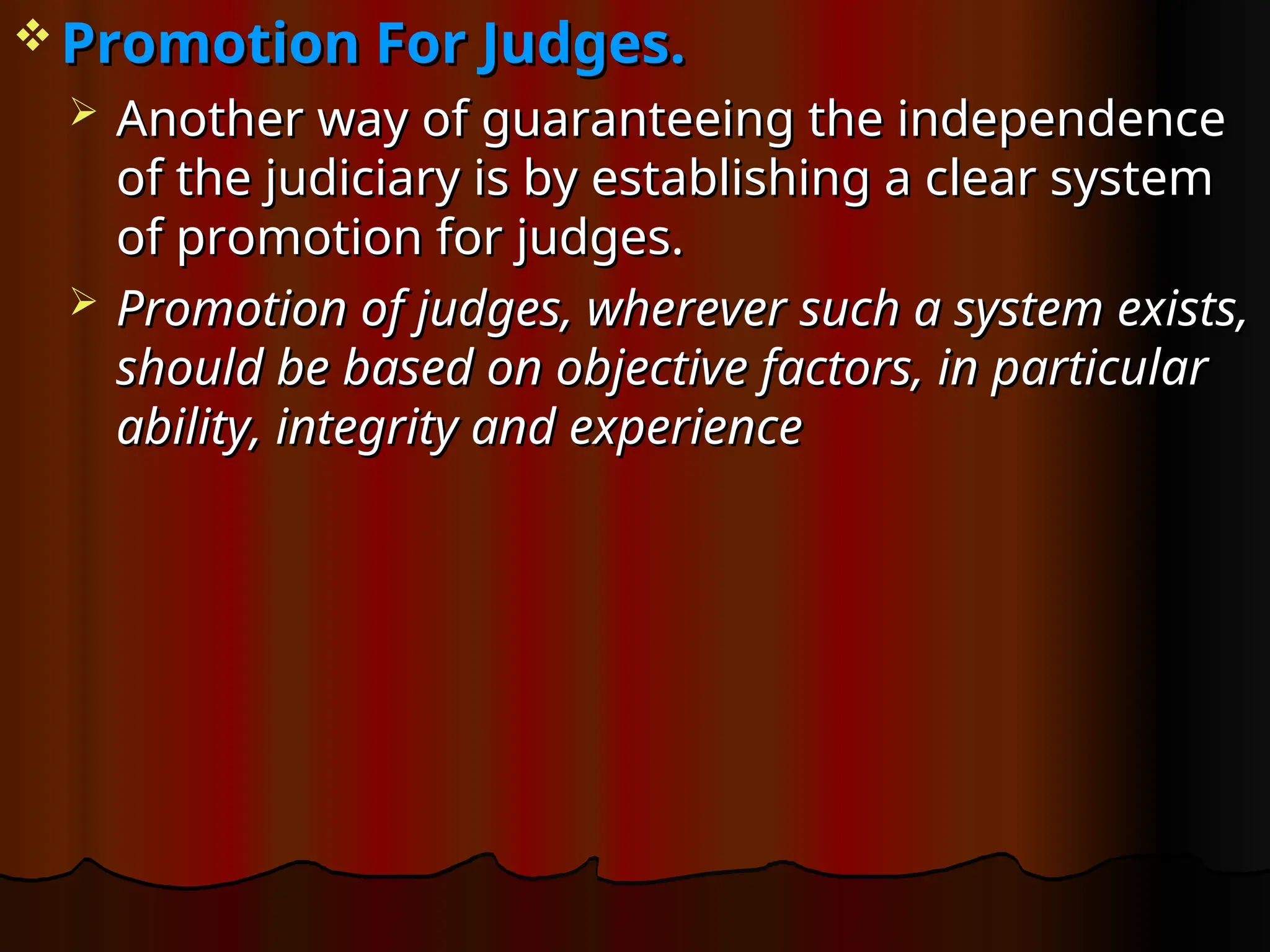  Promotion For Judges.
Promotion For Judges.
 Another way of guaranteeing the independence
Another way of guaranteeing the independence
of the judiciary is by establishing a clear system
of the judiciary is by establishing a clear system
of promotion for judges.
of promotion for judges.
 Promotion of judges, wherever such a system exists,
Promotion of judges, wherever such a system exists,
should be based on objective factors, in particular
should be based on objective factors, in particular
ability, integrity and experience
ability, integrity and experience
 