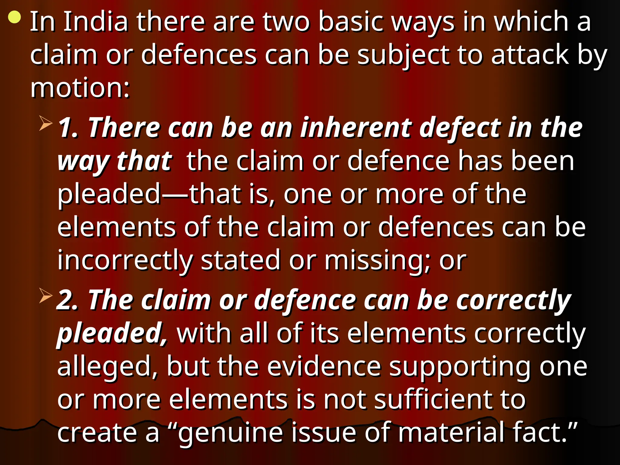 In India there are two basic ways in which a
In India there are two basic ways in which a
claim or defences can be subject to attack by
claim or defences can be subject to attack by
motion:
motion:
 1. There can be an inherent defect in the
1. There can be an inherent defect in the
way that
way that the claim or defence has been
the claim or defence has been
pleaded—that is, one or more of the
pleaded—that is, one or more of the
elements of the claim or defences can be
elements of the claim or defences can be
incorrectly stated or missing; or
incorrectly stated or missing; or
 2. The claim or defence can be correctly
2. The claim or defence can be correctly
pleaded,
pleaded, with all of its elements correctly
with all of its elements correctly
alleged, but the evidence supporting one
alleged, but the evidence supporting one
or more elements is not sufficient to
or more elements is not sufficient to
create a “genuine issue of material fact.”
create a “genuine issue of material fact.”
 