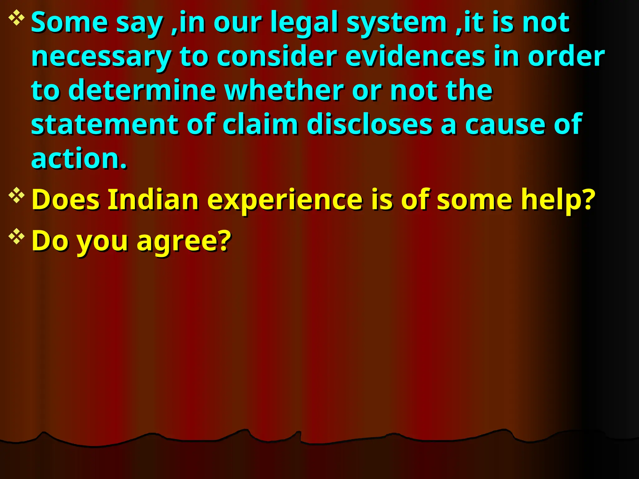  Some say ,in our legal system ,it is not
Some say ,in our legal system ,it is not
necessary to consider evidences in order
necessary to consider evidences in order
to determine whether or not the
to determine whether or not the
statement of claim discloses a cause of
statement of claim discloses a cause of
action.
action.
 Does Indian experience is of some help?
Does Indian experience is of some help?
 Do you agree?
Do you agree?
 