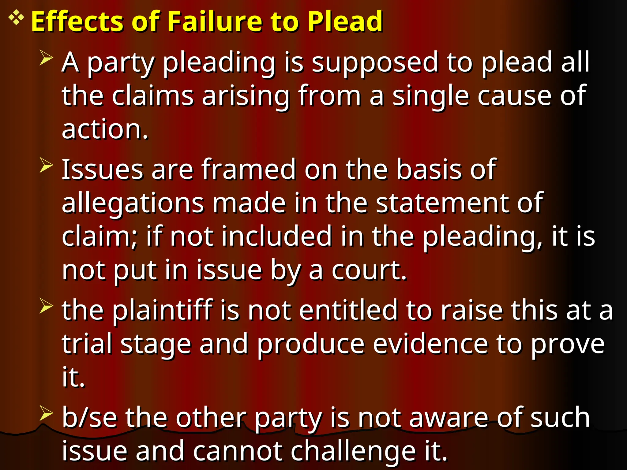  Effects of Failure to Plead
Effects of Failure to Plead
 A party pleading is supposed to plead all
A party pleading is supposed to plead all
the claims arising from a single cause of
the claims arising from a single cause of
action.
action.
 Issues are framed on the basis of
Issues are framed on the basis of
allegations made in the statement of
allegations made in the statement of
claim; if not included in the pleading, it is
claim; if not included in the pleading, it is
not put in issue by a court.
not put in issue by a court.
 the plaintiff is not entitled to raise this at a
the plaintiff is not entitled to raise this at a
trial stage and produce evidence to prove
trial stage and produce evidence to prove
it.
it.
 b/se the other party is not aware of such
b/se the other party is not aware of such
issue and cannot challenge it.
issue and cannot challenge it.
 