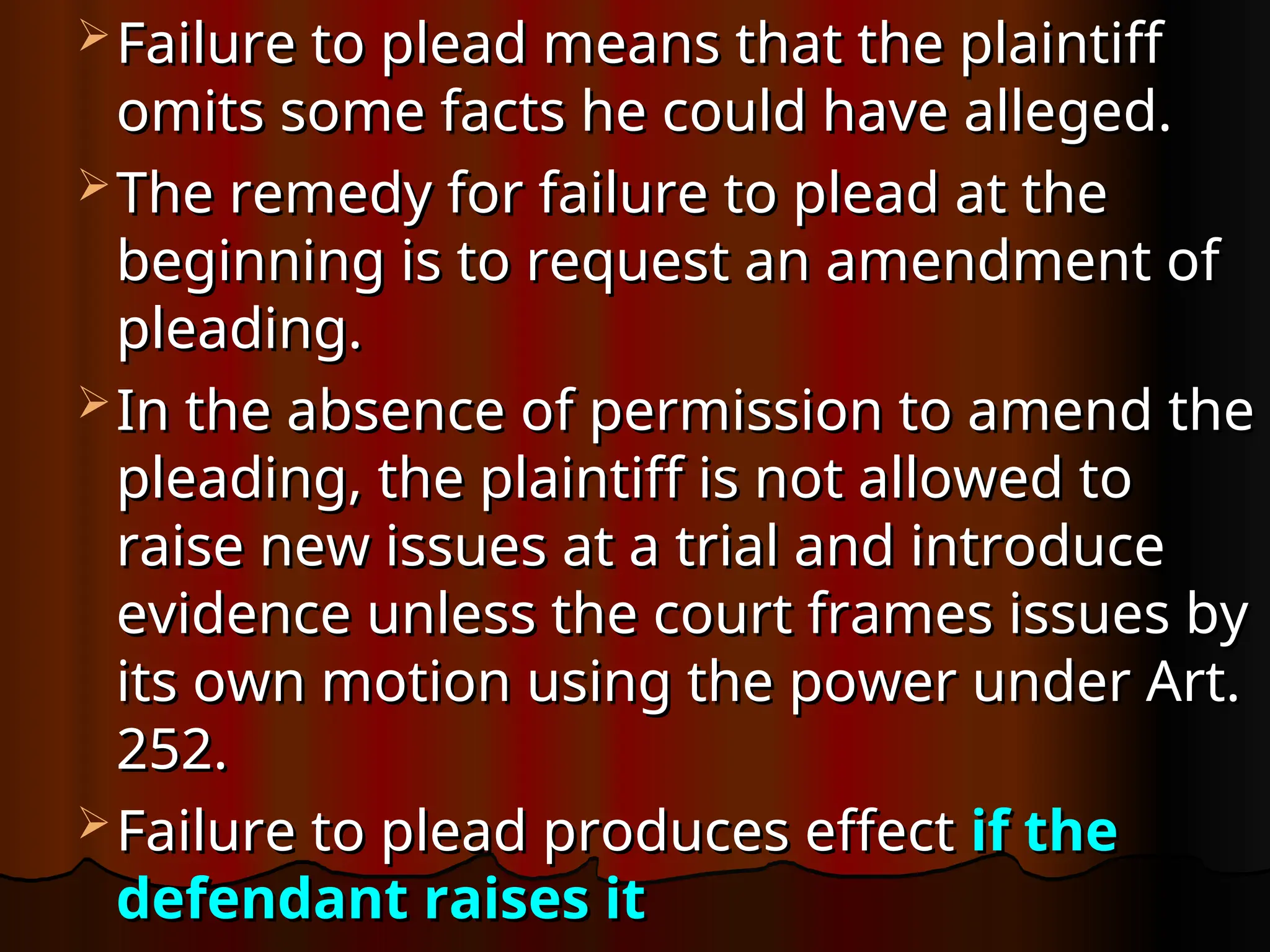  Failure to plead means that the plaintiff
Failure to plead means that the plaintiff
omits some facts he could have alleged.
omits some facts he could have alleged.
 The remedy for failure to plead at the
The remedy for failure to plead at the
beginning is to request an amendment of
beginning is to request an amendment of
pleading.
pleading.
 In the absence of permission to amend the
In the absence of permission to amend the
pleading, the plaintiff is not allowed to
pleading, the plaintiff is not allowed to
raise new issues at a trial and introduce
raise new issues at a trial and introduce
evidence unless the court frames issues by
evidence unless the court frames issues by
its own motion using the power under Art.
its own motion using the power under Art.
252.
252.
 Failure to plead produces effect
Failure to plead produces effect if the
if the
defendant raises it
defendant raises it
 