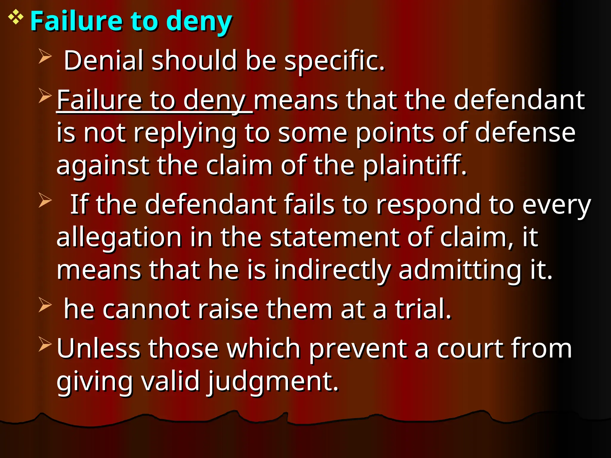  Failure to deny
Failure to deny
 Denial should be specific.
Denial should be specific.
 Failure to deny
Failure to deny means that the defendant
means that the defendant
is not replying to some points of defense
is not replying to some points of defense
against the claim of the plaintiff.
against the claim of the plaintiff.
 If the defendant fails to respond to every
If the defendant fails to respond to every
allegation in the statement of claim, it
allegation in the statement of claim, it
means that he is indirectly admitting it.
means that he is indirectly admitting it.
 he cannot raise them at a trial.
he cannot raise them at a trial.
 Unless those which prevent a court from
Unless those which prevent a court from
giving valid judgment.
giving valid judgment.
 