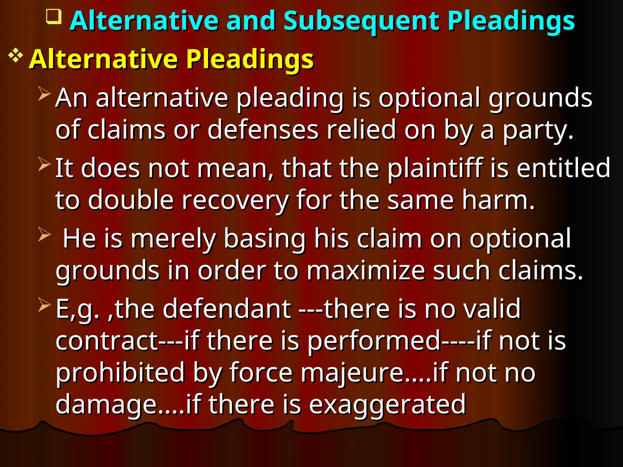  Alternative and Subsequent Pleadings
Alternative and Subsequent Pleadings
 Alternative Pleadings
Alternative Pleadings
 An alternative pleading is optional grounds
An alternative pleading is optional grounds
of claims or defenses relied on by a party.
of claims or defenses relied on by a party.
 It does not mean, that the plaintiff is entitled
It does not mean, that the plaintiff is entitled
to double recovery for the same harm.
to double recovery for the same harm.
 He is merely basing his claim on optional
He is merely basing his claim on optional
grounds in order to maximize such claims.
grounds in order to maximize such claims.
 E,g. ,the defendant ---there is no valid
E,g. ,the defendant ---there is no valid
contract---if there is performed----if not is
contract---if there is performed----if not is
prohibited by force majeure….if not no
prohibited by force majeure….if not no
damage….if there is exaggerated
damage….if there is exaggerated
 