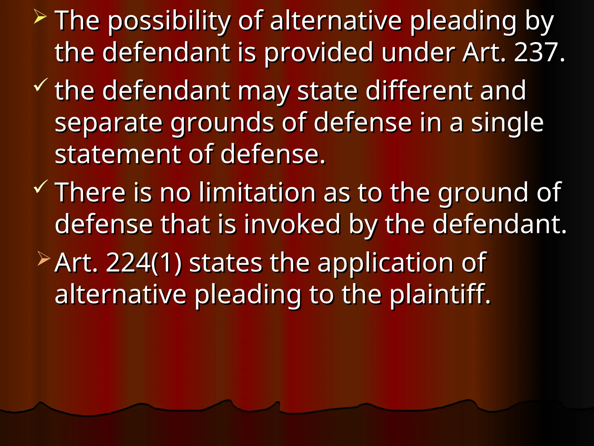  The possibility of alternative pleading by
The possibility of alternative pleading by
the defendant is provided under Art. 237.
the defendant is provided under Art. 237.
 the defendant may state different and
the defendant may state different and
separate grounds of defense in a single
separate grounds of defense in a single
statement of defense.
statement of defense.
 There is no limitation as to the ground of
There is no limitation as to the ground of
defense that is invoked by the defendant.
defense that is invoked by the defendant.
 Art. 224(1) states the application of
Art. 224(1) states the application of
alternative pleading to the plaintiff.
alternative pleading to the plaintiff.
 