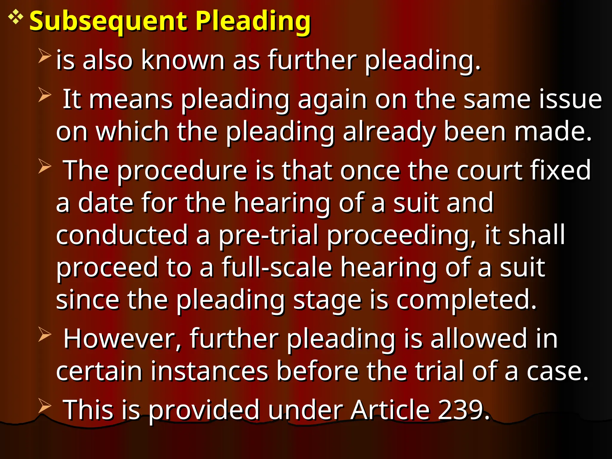  Subsequent Pleading
Subsequent Pleading
 is also known as further pleading.
is also known as further pleading.
 It means pleading again on the same issue
It means pleading again on the same issue
on which the pleading already been made.
on which the pleading already been made.
 The procedure is that once the court fixed
The procedure is that once the court fixed
a date for the hearing of a suit and
a date for the hearing of a suit and
conducted a pre-trial proceeding, it shall
conducted a pre-trial proceeding, it shall
proceed to a full-scale hearing of a suit
proceed to a full-scale hearing of a suit
since the pleading stage is completed.
since the pleading stage is completed.
 However, further pleading is allowed in
However, further pleading is allowed in
certain instances before the trial of a case.
certain instances before the trial of a case.
 This is provided under Article 239.
This is provided under Article 239.
 