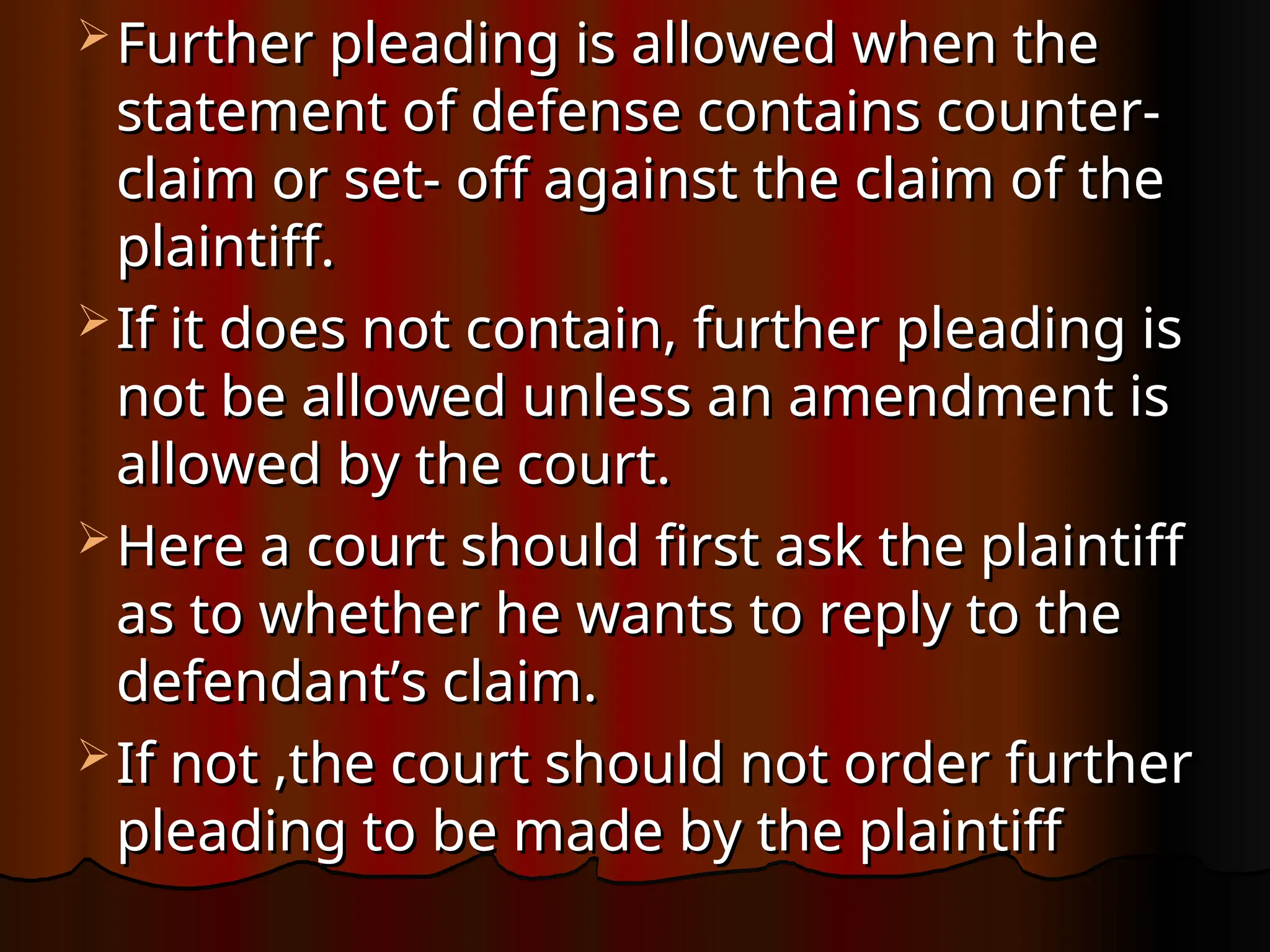  Further pleading is allowed when the
Further pleading is allowed when the
statement of defense contains counter-
statement of defense contains counter-
claim or set- off against the claim of the
claim or set- off against the claim of the
plaintiff.
plaintiff.
 If it does not contain, further pleading is
If it does not contain, further pleading is
not be allowed unless an amendment is
not be allowed unless an amendment is
allowed by the court.
allowed by the court.
 Here a court should first ask the plaintiff
Here a court should first ask the plaintiff
as to whether he wants to reply to the
as to whether he wants to reply to the
defendant’s claim.
defendant’s claim.
 If not ,the court should not order further
If not ,the court should not order further
pleading to be made by the plaintiff
pleading to be made by the plaintiff
 
