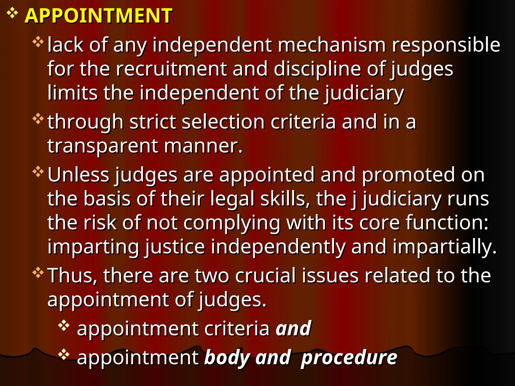  APPOINTMENT
APPOINTMENT
 lack of any independent mechanism responsible
lack of any independent mechanism responsible
for the recruitment and discipline of judges
for the recruitment and discipline of judges
limits the independent of the judiciary
limits the independent of the judiciary
 through strict selection criteria and in a
through strict selection criteria and in a
transparent manner.
transparent manner.
 Unless judges are appointed and promoted on
Unless judges are appointed and promoted on
the basis of their legal skills, the j judiciary runs
the basis of their legal skills, the j judiciary runs
the risk of not complying with its core function:
the risk of not complying with its core function:
imparting justice independently and impartially.
imparting justice independently and impartially.
 Thus, there are two crucial issues related to the
Thus, there are two crucial issues related to the
appointment of judges.
appointment of judges.
 appointment criteria
appointment criteria and
and
 appointment
appointment body and procedure
body and procedure
 