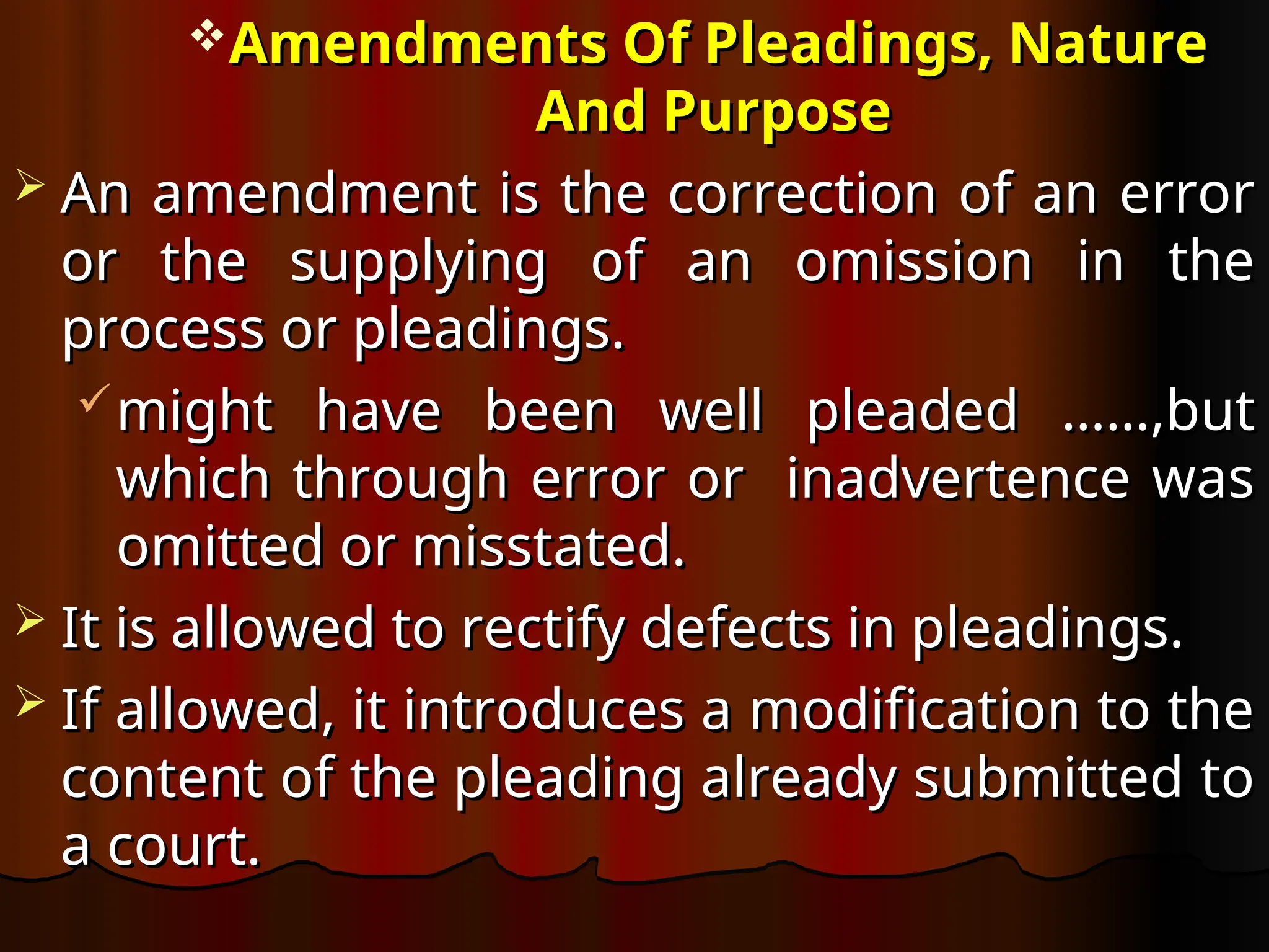 Amendments Of Pleadings, Nature
Amendments Of Pleadings, Nature
And Purpose
And Purpose
 An amendment is the correction of an error
An amendment is the correction of an error
or the supplying of an omission in the
or the supplying of an omission in the
process or pleadings.
process or pleadings.
might have been well pleaded ……,but
might have been well pleaded ……,but
which through error or inadvertence was
which through error or inadvertence was
omitted or misstated.
omitted or misstated.
 It is allowed to rectify defects in pleadings.
It is allowed to rectify defects in pleadings.
 If allowed, it introduces a modification to the
If allowed, it introduces a modification to the
content of the pleading already submitted to
content of the pleading already submitted to
a court.
a court.
 