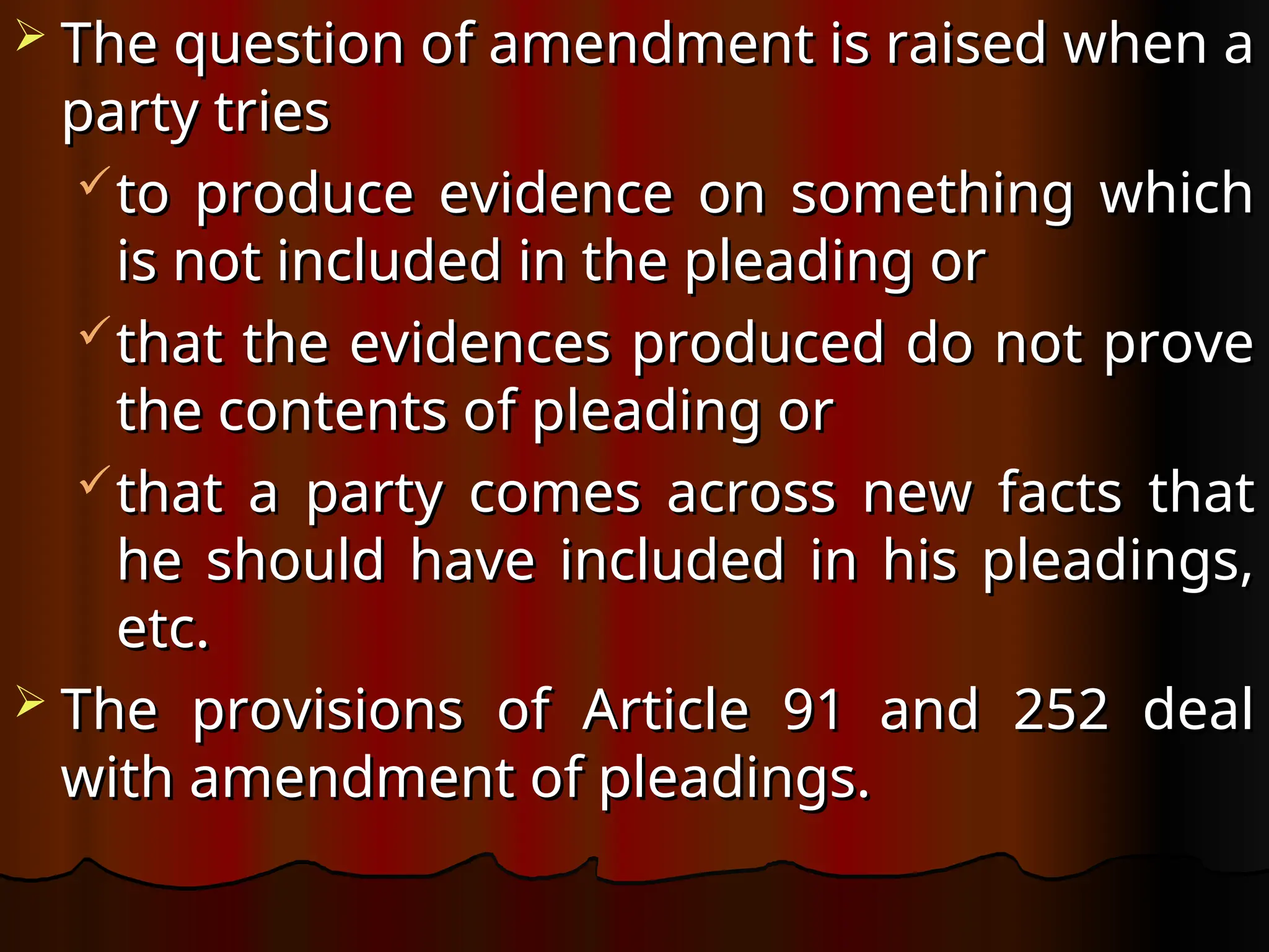  The question of amendment is raised when a
The question of amendment is raised when a
party tries
party tries
to produce evidence on something which
to produce evidence on something which
is not included in the pleading or
is not included in the pleading or
that the evidences produced do not prove
that the evidences produced do not prove
the contents of pleading or
the contents of pleading or
that a party comes across new facts that
that a party comes across new facts that
he should have included in his pleadings,
he should have included in his pleadings,
etc.
etc.
 The provisions of Article 91 and 252 deal
The provisions of Article 91 and 252 deal
with amendment of pleadings.
with amendment of pleadings.
 