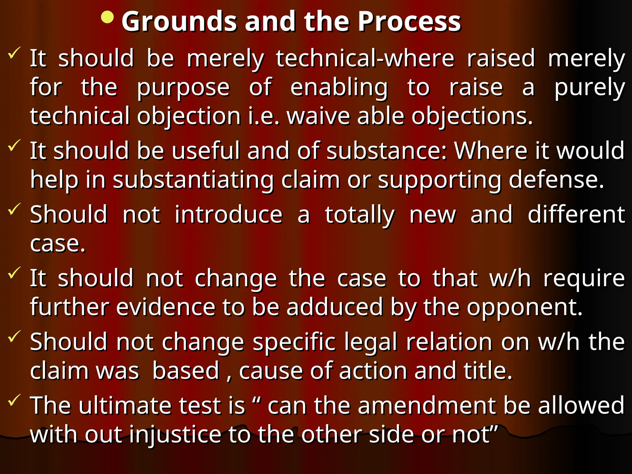 Grounds and the Process
Grounds and the Process
 It should be merely technical-where raised merely
It should be merely technical-where raised merely
for the purpose of enabling to raise a purely
for the purpose of enabling to raise a purely
technical objection i.e. waive able objections.
technical objection i.e. waive able objections.
 It should be useful and of substance: Where it would
It should be useful and of substance: Where it would
help in substantiating claim or supporting defense.
help in substantiating claim or supporting defense.
 Should not introduce a totally new and different
Should not introduce a totally new and different
case.
case.
 It should not change the case to that w/h require
It should not change the case to that w/h require
further evidence to be adduced by the opponent.
further evidence to be adduced by the opponent.
 Should not change specific legal relation on w/h the
Should not change specific legal relation on w/h the
claim was based , cause of action and title.
claim was based , cause of action and title.
 The ultimate test is “ can the amendment be allowed
The ultimate test is “ can the amendment be allowed
with out injustice to the other side or not”
with out injustice to the other side or not”
 