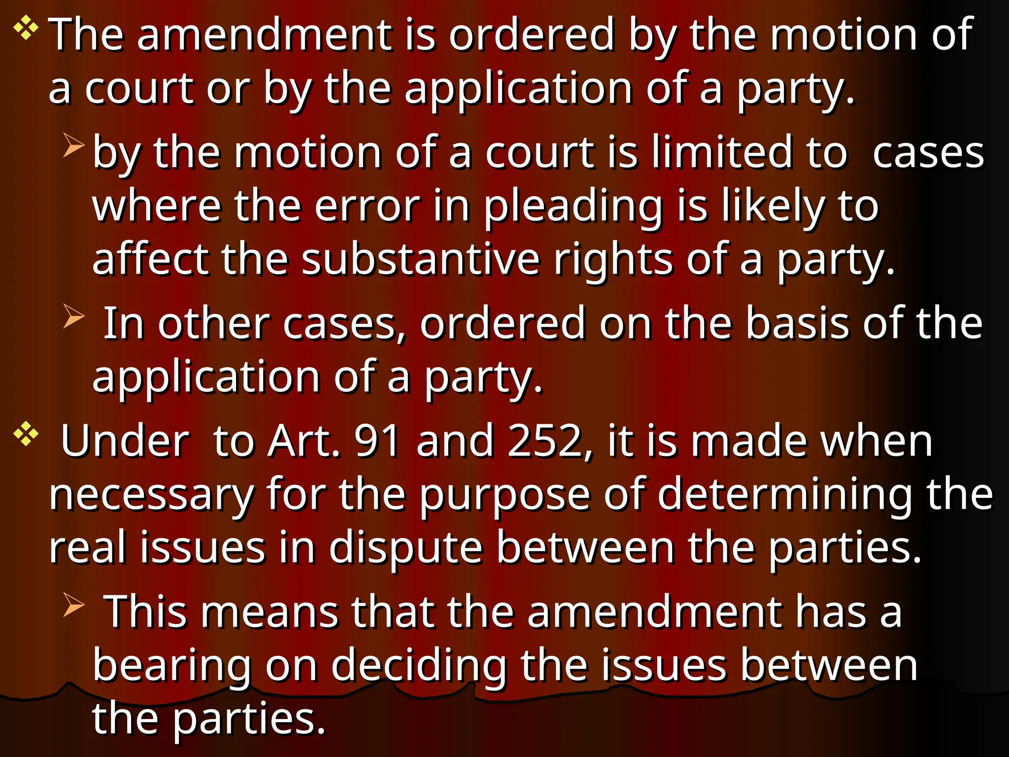  The amendment is ordered by the motion of
The amendment is ordered by the motion of
a court or by the application of a party.
a court or by the application of a party.
 by the motion of a court is limited to cases
by the motion of a court is limited to cases
where the error in pleading is likely to
where the error in pleading is likely to
affect the substantive rights of a party.
affect the substantive rights of a party.
 In other cases, ordered on the basis of the
In other cases, ordered on the basis of the
application of a party.
application of a party.
 Under to Art. 91 and 252, it is made when
Under to Art. 91 and 252, it is made when
necessary for the purpose of determining the
necessary for the purpose of determining the
real issues in dispute between the parties.
real issues in dispute between the parties.
 This means that the amendment has a
This means that the amendment has a
bearing on deciding the issues between
bearing on deciding the issues between
the parties.
the parties.
 