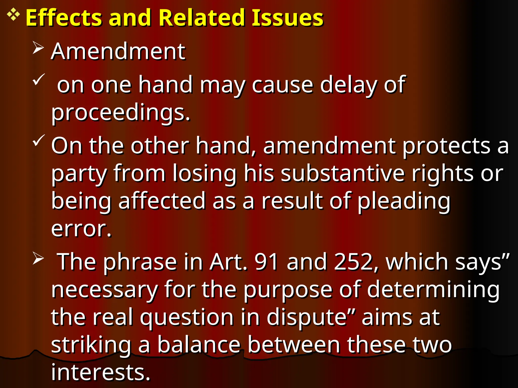  Effects and Related Issues
Effects and Related Issues
 Amendment
Amendment
 on one hand may cause delay of
on one hand may cause delay of
proceedings.
proceedings.
 On the other hand, amendment protects a
On the other hand, amendment protects a
party from losing his substantive rights or
party from losing his substantive rights or
being affected as a result of pleading
being affected as a result of pleading
error.
error.
 The phrase in Art. 91 and 252, which says”
The phrase in Art. 91 and 252, which says”
necessary for the purpose of determining
necessary for the purpose of determining
the real question in dispute” aims at
the real question in dispute” aims at
striking a balance between these two
striking a balance between these two
interests.
interests.
 