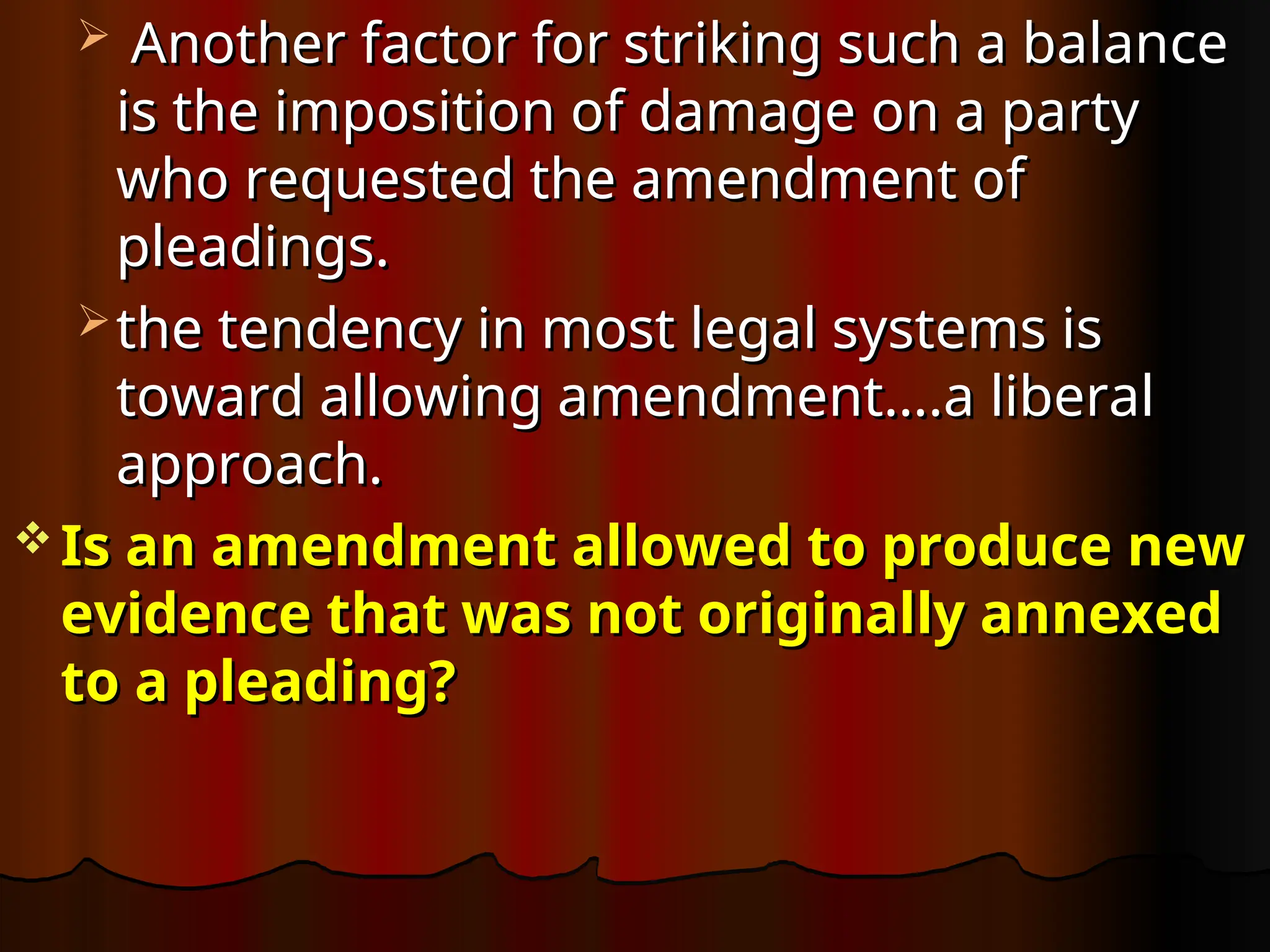  Another factor for striking such a balance
Another factor for striking such a balance
is the imposition of damage on a party
is the imposition of damage on a party
who requested the amendment of
who requested the amendment of
pleadings.
pleadings.
 the tendency in most legal systems is
the tendency in most legal systems is
toward allowing amendment….a liberal
toward allowing amendment….a liberal
approach.
approach.
 Is an amendment allowed to produce new
Is an amendment allowed to produce new
evidence that was not originally annexed
evidence that was not originally annexed
to a pleading?
to a pleading?
 