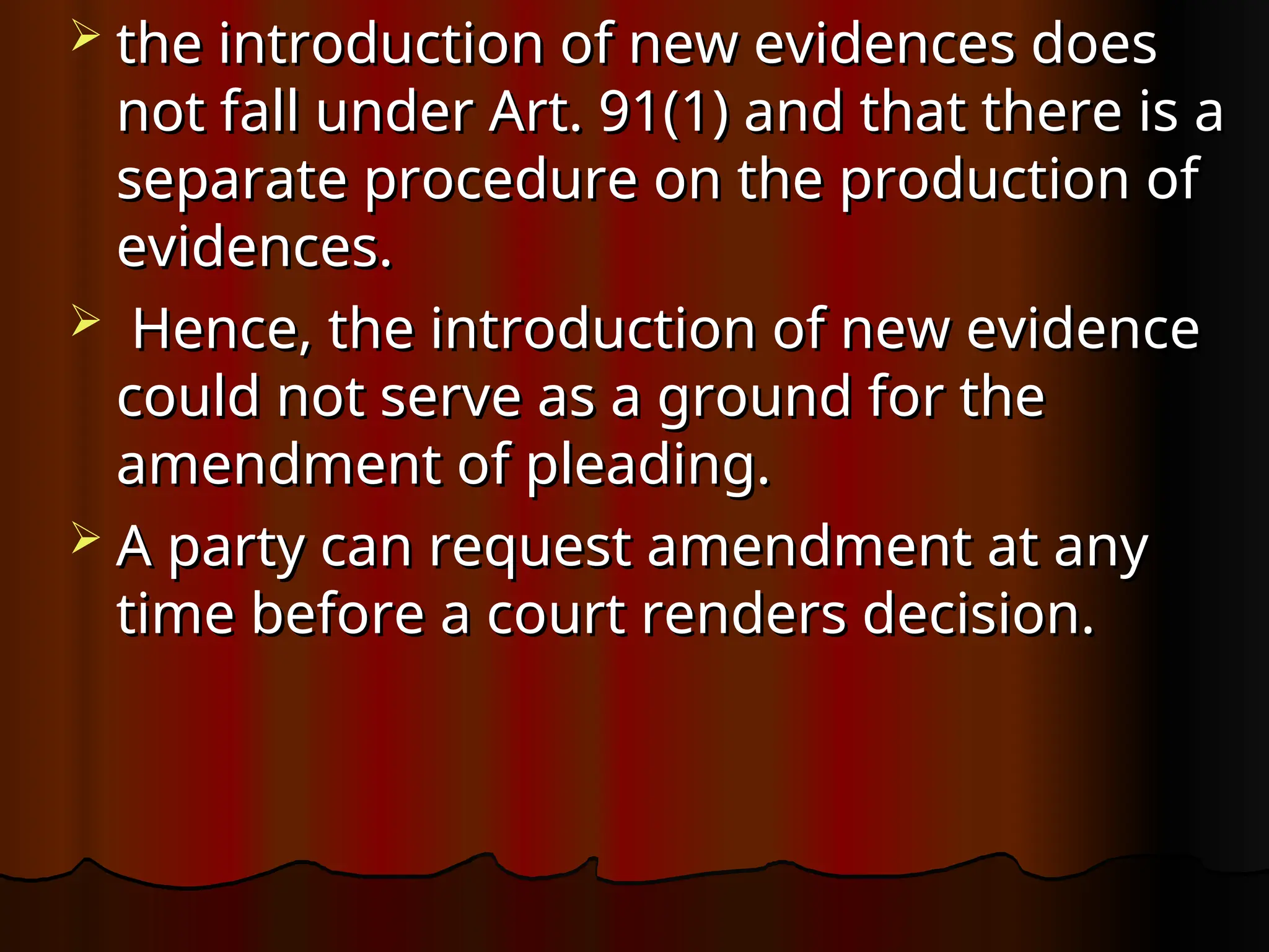  the introduction of new evidences does
the introduction of new evidences does
not fall under Art. 91(1) and that there is a
not fall under Art. 91(1) and that there is a
separate procedure on the production of
separate procedure on the production of
evidences.
evidences.
 Hence, the introduction of new evidence
Hence, the introduction of new evidence
could not serve as a ground for the
could not serve as a ground for the
amendment of pleading.
amendment of pleading.
 A party can request amendment at any
A party can request amendment at any
time before a court renders decision.
time before a court renders decision.
 