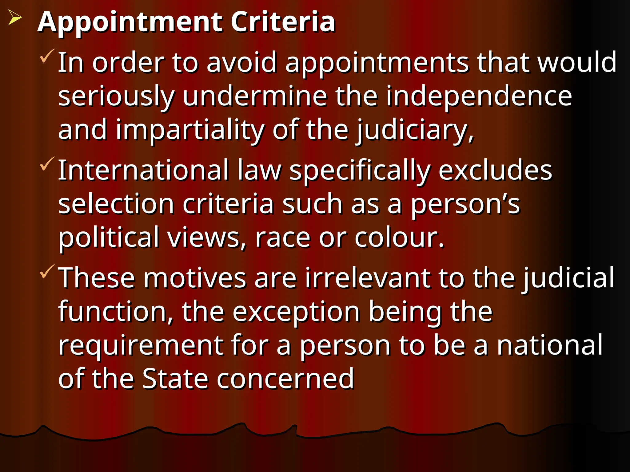 Appointment Criteria
Appointment Criteria
In order to avoid appointments that would
In order to avoid appointments that would
seriously undermine the independence
seriously undermine the independence
and impartiality of the judiciary,
and impartiality of the judiciary,
International law specifically excludes
International law specifically excludes
selection criteria such as a person’s
selection criteria such as a person’s
political views, race or colour.
political views, race or colour.
These motives are irrelevant to the judicial
These motives are irrelevant to the judicial
function, the exception being the
function, the exception being the
requirement for a person to be a national
requirement for a person to be a national
of the State concerned
of the State concerned
 