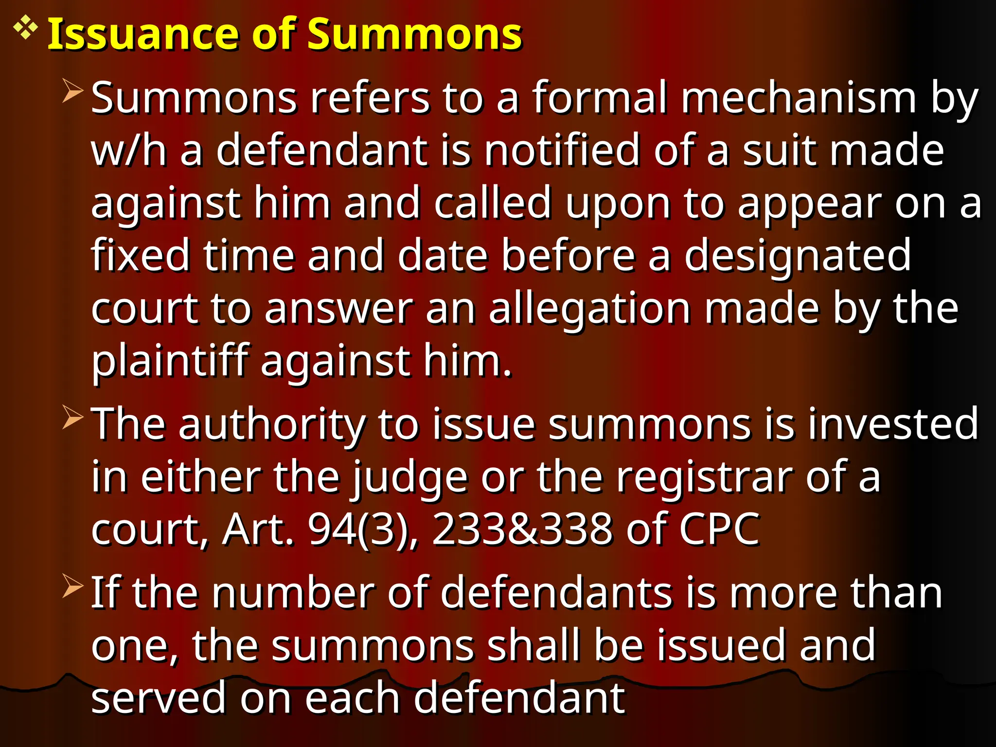  Issuance of Summons
Issuance of Summons
 Summons refers to a formal mechanism by
Summons refers to a formal mechanism by
w/h a defendant is notified of a suit made
w/h a defendant is notified of a suit made
against him and called upon to appear on a
against him and called upon to appear on a
fixed time and date before a designated
fixed time and date before a designated
court to answer an allegation made by the
court to answer an allegation made by the
plaintiff against him.
plaintiff against him.
 The authority to issue summons is invested
The authority to issue summons is invested
in either the judge or the registrar of a
in either the judge or the registrar of a
court, Art. 94(3), 233&338 of CPC
court, Art. 94(3), 233&338 of CPC
 If the number of defendants is more than
If the number of defendants is more than
one, the summons shall be issued and
one, the summons shall be issued and
served on each defendant
served on each defendant
 