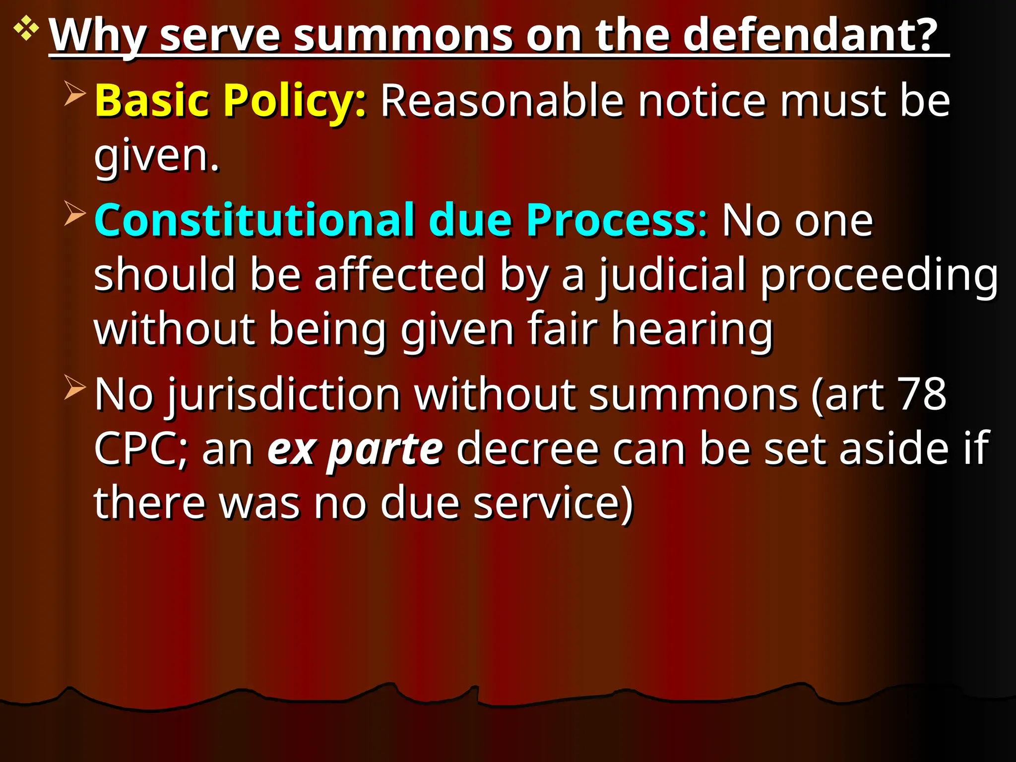  Why serve summons on the defendant?
Why serve summons on the defendant?
 Basic Policy:
Basic Policy: Reasonable notice must be
Reasonable notice must be
given.
given.
 Constitutional
Constitutional due Process
due Process:
: No one
No one
should be affected by a judicial proceeding
should be affected by a judicial proceeding
without being given fair hearing
without being given fair hearing
 No jurisdiction without summons (art 78
No jurisdiction without summons (art 78
CPC; an
CPC; an ex parte
ex parte decree can be set aside if
decree can be set aside if
there was no due service)
there was no due service)
 