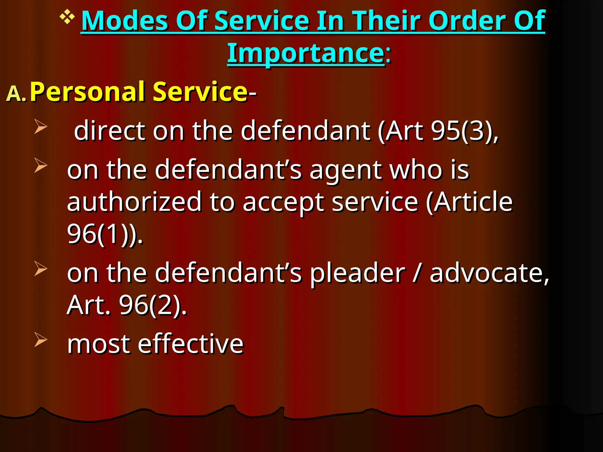 Modes Of Service In Their Order Of
Modes Of Service In Their Order Of
Importance
Importance:
:
A.
A. Personal Service
Personal Service-
-
 direct on the defendant (Art 95(3),
direct on the defendant (Art 95(3),
 on the defendant’s agent who is
on the defendant’s agent who is
authorized to accept service (Article
authorized to accept service (Article
96(1)).
96(1)).
 on the defendant’s pleader / advocate,
on the defendant’s pleader / advocate,
Art. 96(2).
Art. 96(2).
 most effective
most effective
 