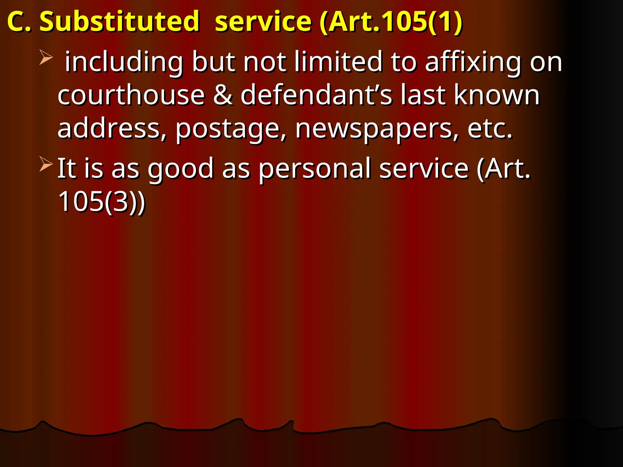 C. Substituted service (Art.105(1)
C. Substituted service (Art.105(1)
 including but not limited to affixing on
including but not limited to affixing on
courthouse & defendant’s last known
courthouse & defendant’s last known
address, postage, newspapers, etc.
address, postage, newspapers, etc.
 It is as good as personal service (Art.
It is as good as personal service (Art.
105(3))
105(3))
 