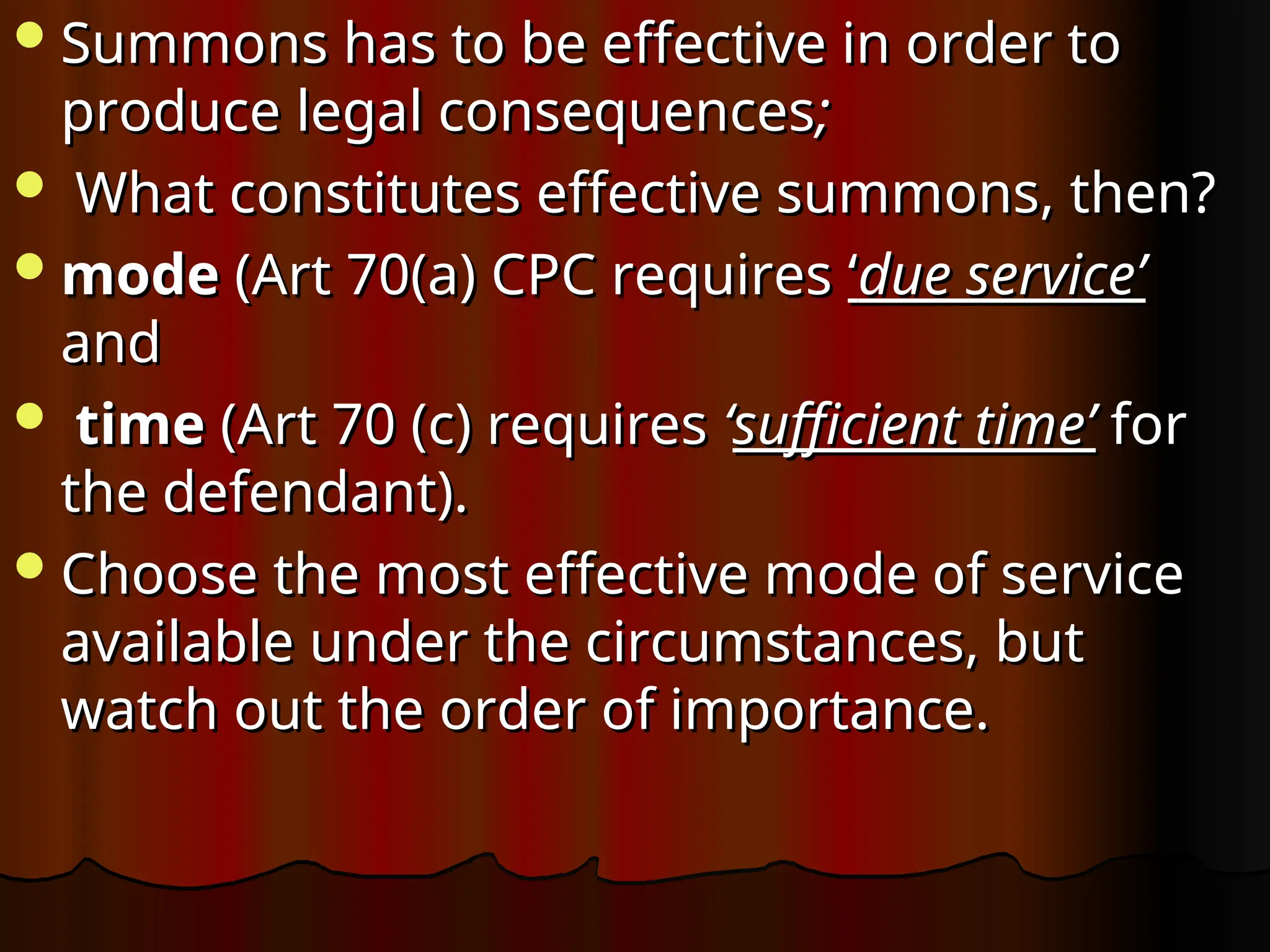 Summons has to be effective in order to
Summons has to be effective in order to
produce legal consequences
produce legal consequences;
;
 What constitutes effective summons, then?
What constitutes effective summons, then?
mode
mode (Art 70(a) CPC requires
(Art 70(a) CPC requires ‘
‘due service’
due service’
and
and
 time
time (Art 70 (c) requires
(Art 70 (c) requires ‘
‘sufficient time’
sufficient time’ for
for
the defendant).
the defendant).
Choose the most effective mode of service
Choose the most effective mode of service
available under the circumstances, but
available under the circumstances, but
watch out the order of importance.
watch out the order of importance.
 