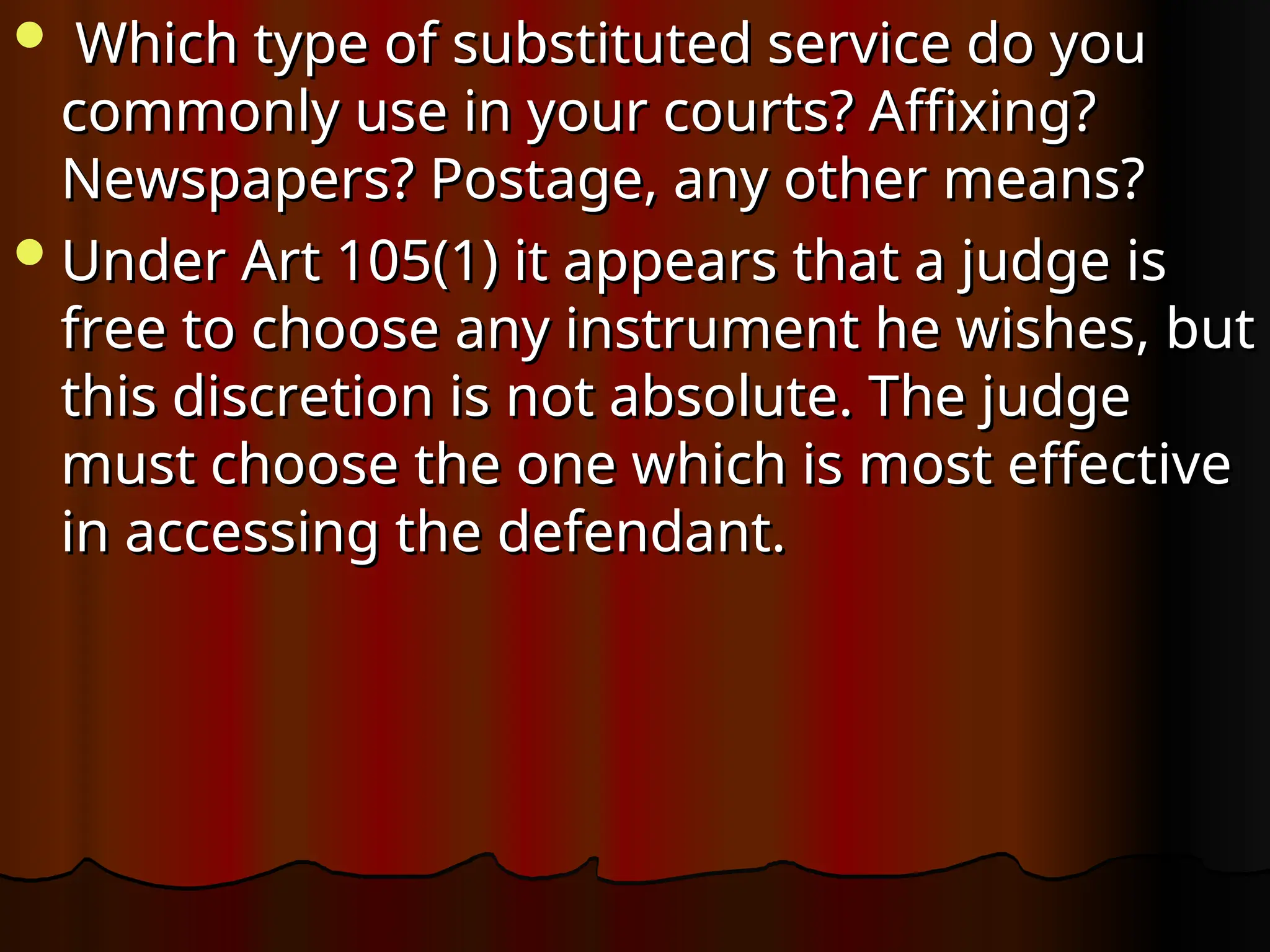  Which type of substituted service do you
Which type of substituted service do you
commonly use in your courts? Affixing?
commonly use in your courts? Affixing?
Newspapers? Postage, any other means?
Newspapers? Postage, any other means?
Under Art 105(1) it appears that a judge is
Under Art 105(1) it appears that a judge is
free to choose any instrument he wishes, but
free to choose any instrument he wishes, but
this discretion is not absolute. The judge
this discretion is not absolute. The judge
must choose the one which is most effective
must choose the one which is most effective
in accessing the defendant.
in accessing the defendant.
 