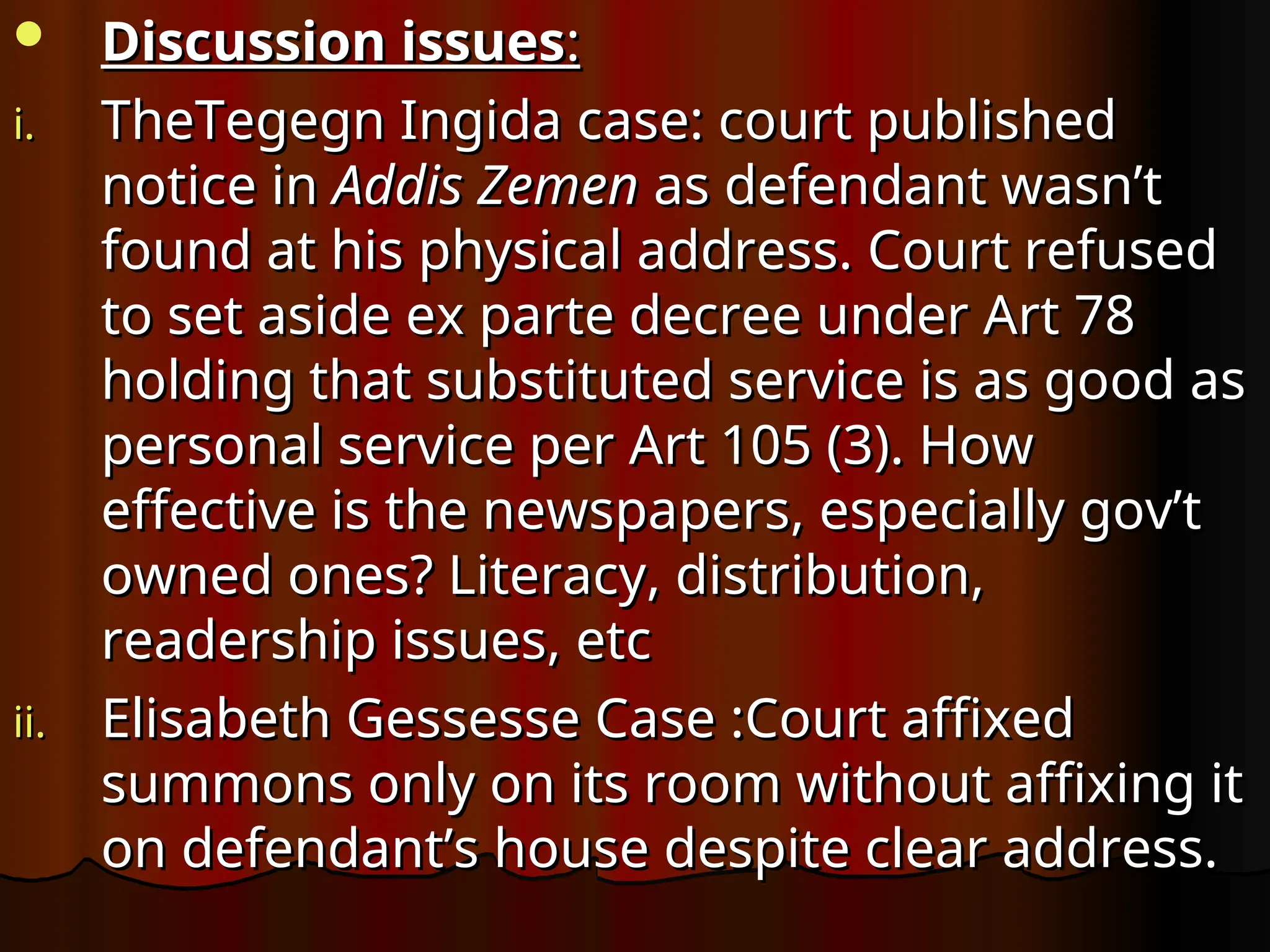  Discussion issues
Discussion issues:
:
i.
i. TheTegegn Ingida case: court published
TheTegegn Ingida case: court published
notice in
notice in Addis Zemen
Addis Zemen as defendant wasn’t
as defendant wasn’t
found at his physical address. Court refused
found at his physical address. Court refused
to set aside ex parte decree under Art 78
to set aside ex parte decree under Art 78
holding that substituted service is as good as
holding that substituted service is as good as
personal service per Art 105 (3). How
personal service per Art 105 (3). How
effective is the newspapers, especially gov’t
effective is the newspapers, especially gov’t
owned ones? Literacy, distribution,
owned ones? Literacy, distribution,
readership issues, etc
readership issues, etc
ii.
ii. Elisabeth Gessesse Case :Court affixed
Elisabeth Gessesse Case :Court affixed
summons only on its room without affixing it
summons only on its room without affixing it
on defendant’s house despite clear address.
on defendant’s house despite clear address.
 