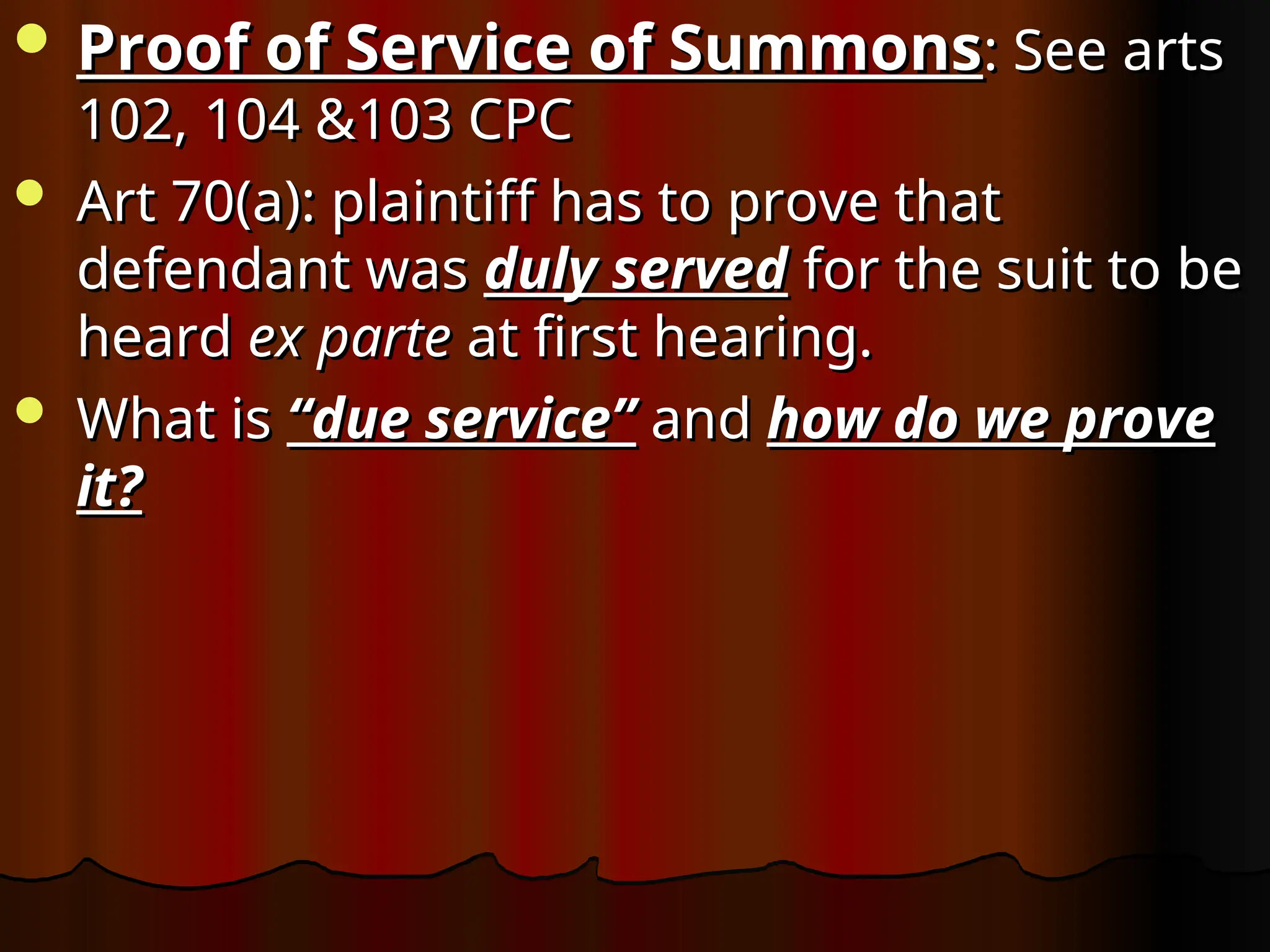  Proof of Service of Summons
Proof of Service of Summons: See arts
: See arts
102, 104 &103 CPC
102, 104 &103 CPC
 Art 70(a): plaintiff has to prove that
Art 70(a): plaintiff has to prove that
defendant was
defendant was duly served
duly served for the suit to be
for the suit to be
heard
heard ex parte
ex parte at first hearing.
at first hearing.
 What is
What is “due service”
“due service” and
and how do we prove
how do we prove
it?
it?
 