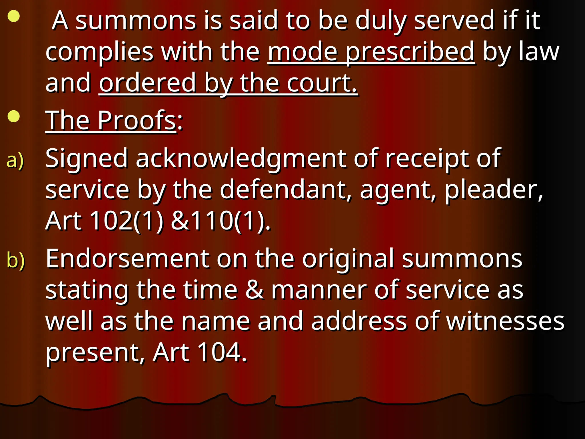  A summons is said to be duly served if it
A summons is said to be duly served if it
complies with the
complies with the mode prescribed
mode prescribed by law
by law
and
and ordered by the court.
ordered by the court.
 The Proofs
The Proofs:
:
a)
a) Signed acknowledgment of receipt of
Signed acknowledgment of receipt of
service by the defendant, agent, pleader,
service by the defendant, agent, pleader,
Art 102(1) &110(1).
Art 102(1) &110(1).
b)
b) Endorsement on the original summons
Endorsement on the original summons
stating the time & manner of service as
stating the time & manner of service as
well as the name and address of witnesses
well as the name and address of witnesses
present, Art 104.
present, Art 104.
 