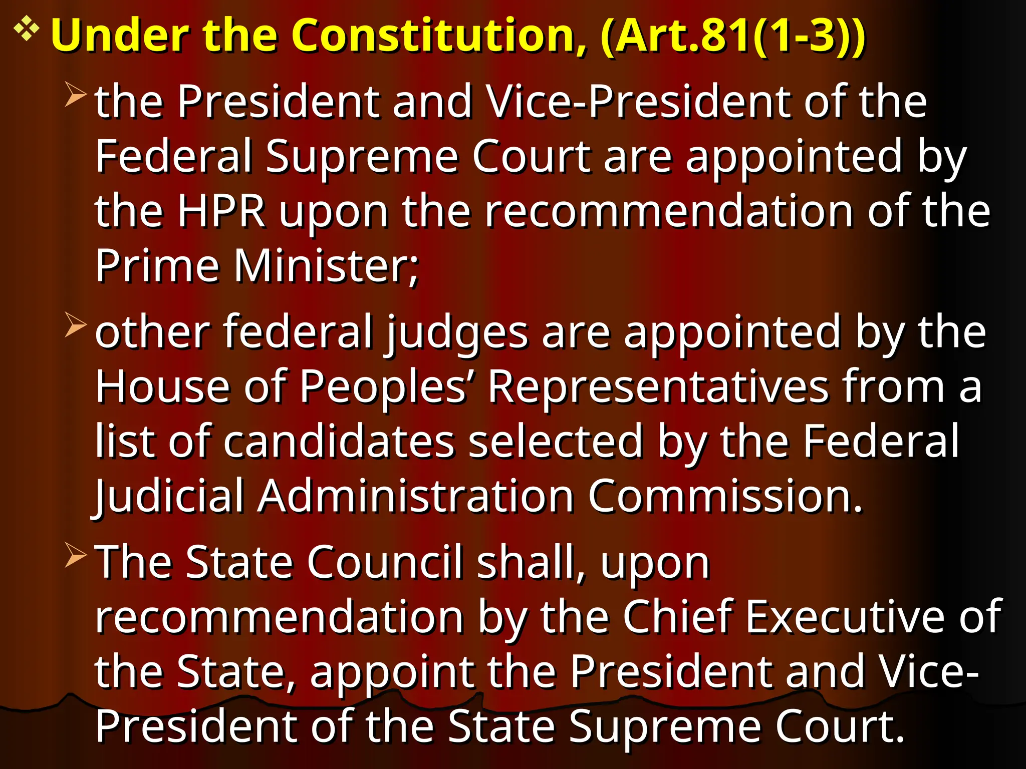  Under the Constitution, (Art.81(1-3))
Under the Constitution, (Art.81(1-3))
 the President and Vice-President of the
the President and Vice-President of the
Federal Supreme Court are appointed by
Federal Supreme Court are appointed by
the HPR upon the recommendation of the
the HPR upon the recommendation of the
Prime Minister;
Prime Minister;
 other federal judges are appointed by the
other federal judges are appointed by the
House of Peoples’ Representatives from a
House of Peoples’ Representatives from a
list of candidates selected by the Federal
list of candidates selected by the Federal
Judicial Administration Commission.
Judicial Administration Commission.
 The State Council shall, upon
The State Council shall, upon
recommendation by the Chief Executive of
recommendation by the Chief Executive of
the State, appoint the President and Vice-
the State, appoint the President and Vice-
President of the State Supreme Court.
President of the State Supreme Court.
 