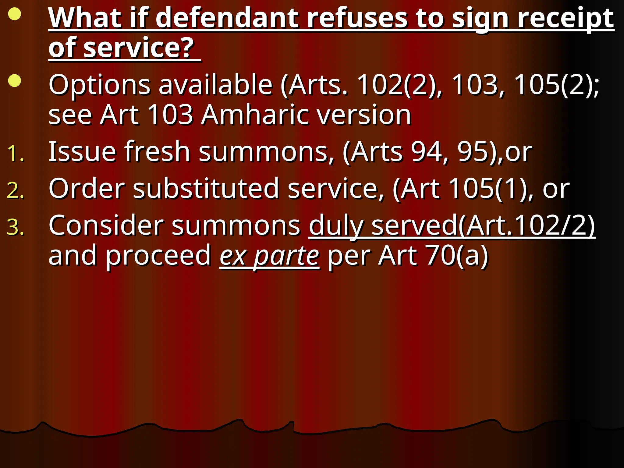  What if defendant refuses to sign receipt
What if defendant refuses to sign receipt
of service?
of service?
 Options available (Arts. 102(2), 103, 105(2);
Options available (Arts. 102(2), 103, 105(2);
see Art 103 Amharic version
see Art 103 Amharic version
1.
1. Issue fresh summons, (Arts 94, 95),or
Issue fresh summons, (Arts 94, 95),or
2.
2. Order substituted service, (Art 105(1), or
Order substituted service, (Art 105(1), or
3.
3. Consider summons
Consider summons duly served(Art.102/2)
duly served(Art.102/2)
and proceed
and proceed ex parte
ex parte per Art 70(a)
per Art 70(a)
 