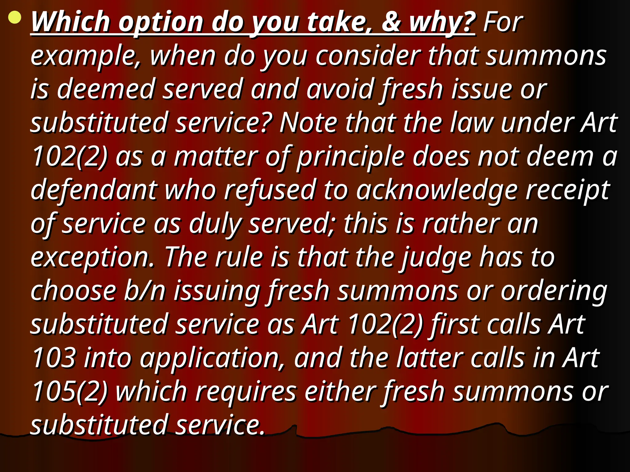 Which option do you take, & why?
Which option do you take, & why? For
For
example, when do you consider that summons
example, when do you consider that summons
is deemed served and avoid fresh issue or
is deemed served and avoid fresh issue or
substituted service? Note that the law under Art
substituted service? Note that the law under Art
102(2) as a matter of principle does not deem a
102(2) as a matter of principle does not deem a
defendant who refused to acknowledge receipt
defendant who refused to acknowledge receipt
of service as duly served; this is rather an
of service as duly served; this is rather an
exception. The rule is that the judge has to
exception. The rule is that the judge has to
choose b/n issuing fresh summons or ordering
choose b/n issuing fresh summons or ordering
substituted service as Art 102(2) first calls Art
substituted service as Art 102(2) first calls Art
103 into application, and the latter calls in Art
103 into application, and the latter calls in Art
105(2) which requires either fresh summons or
105(2) which requires either fresh summons or
substituted service.
substituted service.
 
