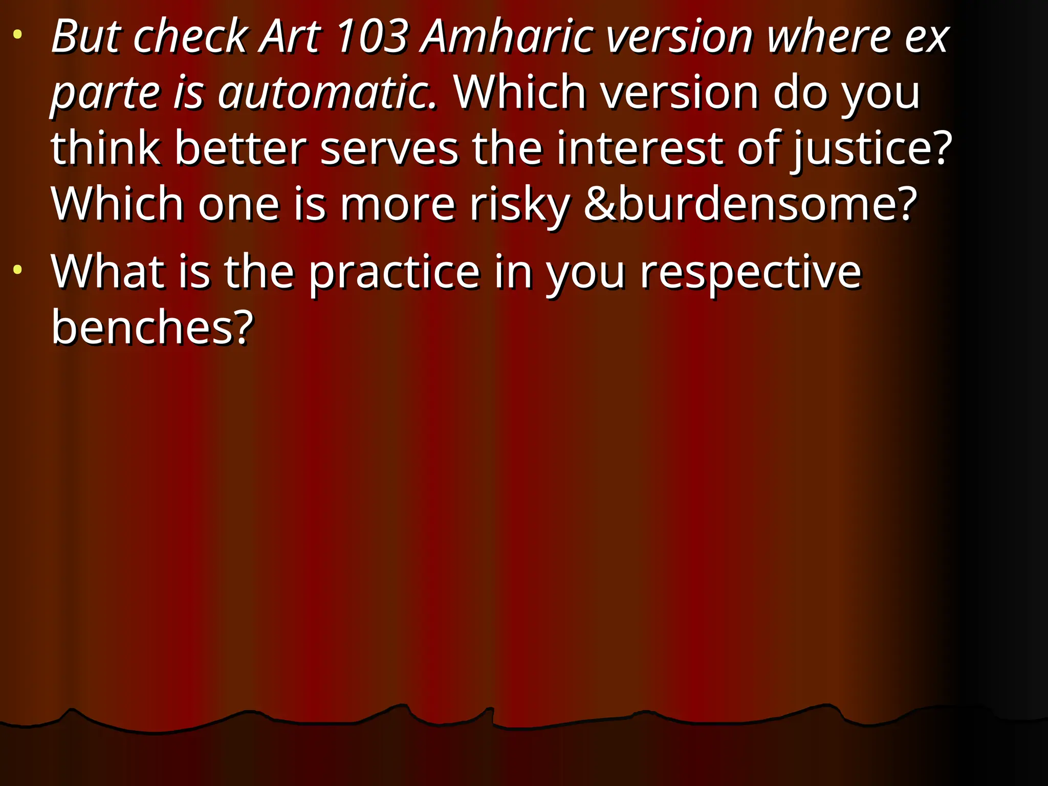 • But check Art 103 Amharic version where ex
But check Art 103 Amharic version where ex
parte is automatic.
parte is automatic. Which version do you
Which version do you
think better serves the interest of justice?
think better serves the interest of justice?
Which one is more risky &burdensome?
Which one is more risky &burdensome?
• What is the practice in you respective
What is the practice in you respective
benches?
benches?
 