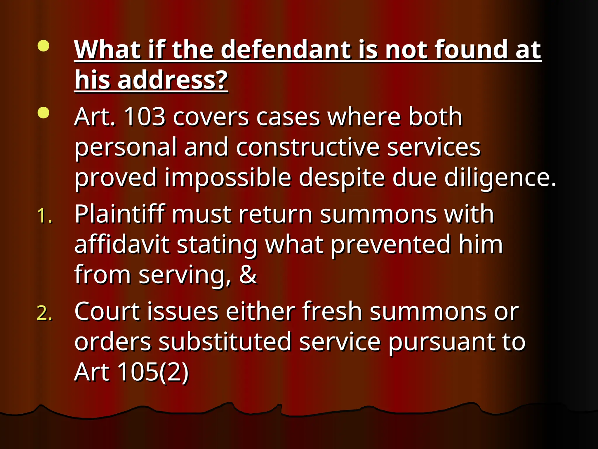  What if the defendant is not found at
What if the defendant is not found at
his address?
his address?
 Art. 103 covers cases where both
Art. 103 covers cases where both
personal and constructive services
personal and constructive services
proved impossible despite due diligence.
proved impossible despite due diligence.
1.
1. Plaintiff must return summons with
Plaintiff must return summons with
affidavit stating what prevented him
affidavit stating what prevented him
from serving, &
from serving, &
2.
2. Court issues either fresh summons or
Court issues either fresh summons or
orders substituted service pursuant to
orders substituted service pursuant to
Art 105(2)
Art 105(2)
 
