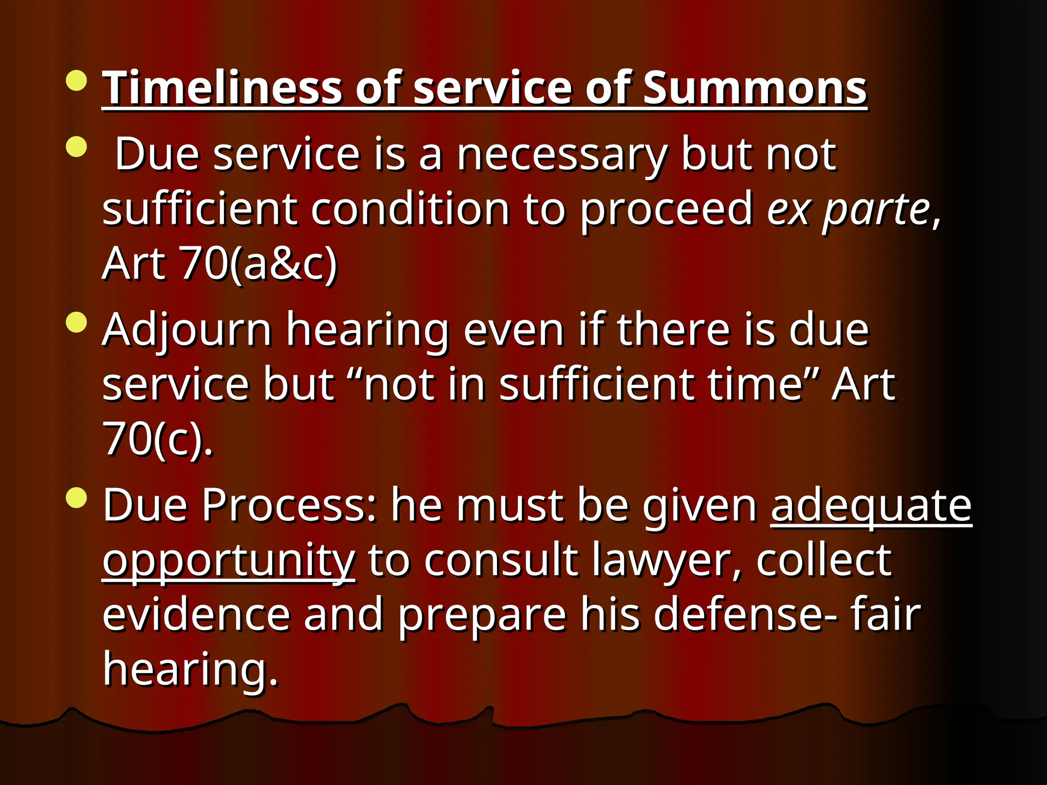 Timeliness of service of Summons
Timeliness of service of Summons
 Due service is a necessary but not
Due service is a necessary but not
sufficient condition to proceed
sufficient condition to proceed ex parte
ex parte,
,
Art 70(a&c)
Art 70(a&c)
Adjourn hearing even if there is due
Adjourn hearing even if there is due
service but “not in sufficient time” Art
service but “not in sufficient time” Art
70(c).
70(c).
Due Process: he must be given
Due Process: he must be given adequate
adequate
opportunity
opportunity to consult lawyer, collect
to consult lawyer, collect
evidence and prepare his defense- fair
evidence and prepare his defense- fair
hearing.
hearing.
 