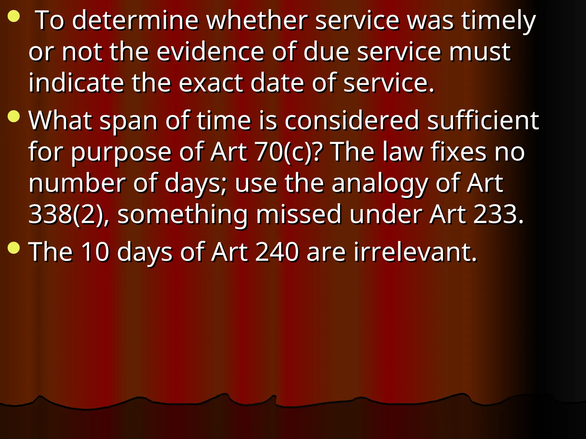  To determine whether service was timely
To determine whether service was timely
or not the evidence of due service must
or not the evidence of due service must
indicate the exact date of service.
indicate the exact date of service.
What span of time is considered sufficient
What span of time is considered sufficient
for purpose of Art 70(c)? The law fixes no
for purpose of Art 70(c)? The law fixes no
number of days; use the analogy of Art
number of days; use the analogy of Art
338(2), something missed under Art 233.
338(2), something missed under Art 233.
The 10 days of Art 240 are irrelevant.
The 10 days of Art 240 are irrelevant.
 