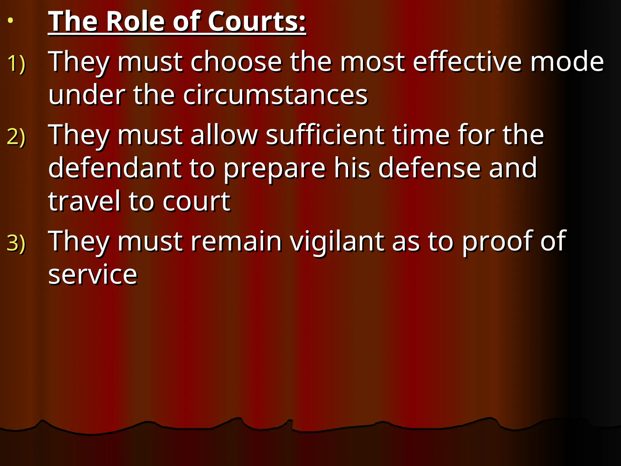 • The Role of Courts:
The Role of Courts:
1)
1) They must choose the most effective mode
They must choose the most effective mode
under the circumstances
under the circumstances
2)
2) They must allow sufficient time for the
They must allow sufficient time for the
defendant to prepare his defense and
defendant to prepare his defense and
travel to court
travel to court
3)
3) They must remain vigilant as to proof of
They must remain vigilant as to proof of
service
service
 