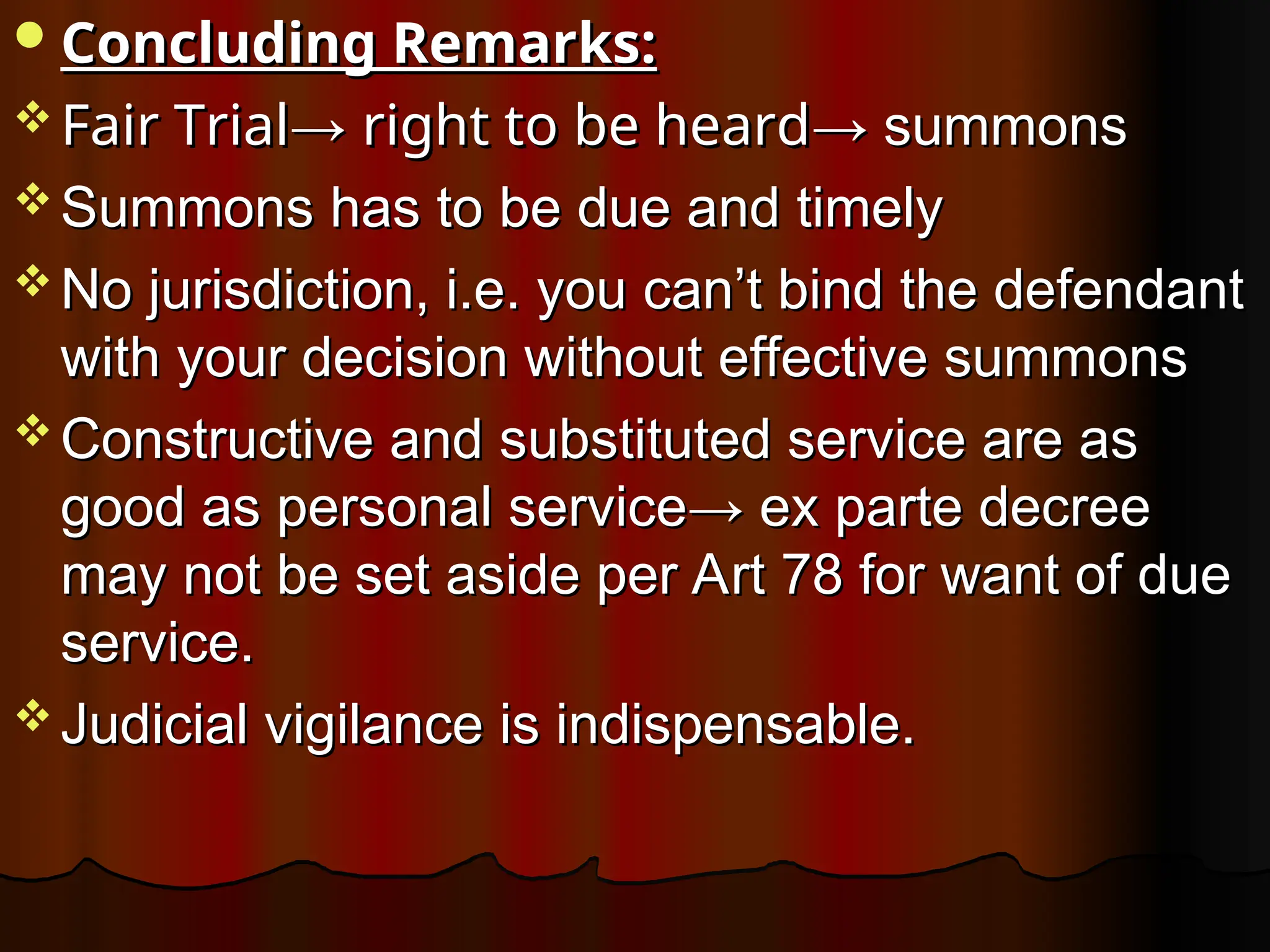 Concluding Remarks:
Concluding Remarks:
 Fair Trial
Fair Trial→
→ right to be heard
right to be heard→ summons
→ summons
 Summons has to be due and timely
Summons has to be due and timely
 No jurisdiction, i.e. you can’t bind the defendant
No jurisdiction, i.e. you can’t bind the defendant
with your decision without effective summons
with your decision without effective summons
 Constructive and substituted service are as
Constructive and substituted service are as
good as personal service→ ex parte decree
good as personal service→ ex parte decree
may not be set aside per Art 78 for want of due
may not be set aside per Art 78 for want of due
service.
service.
 Judicial vigilance is indispensable.
Judicial vigilance is indispensable.
 