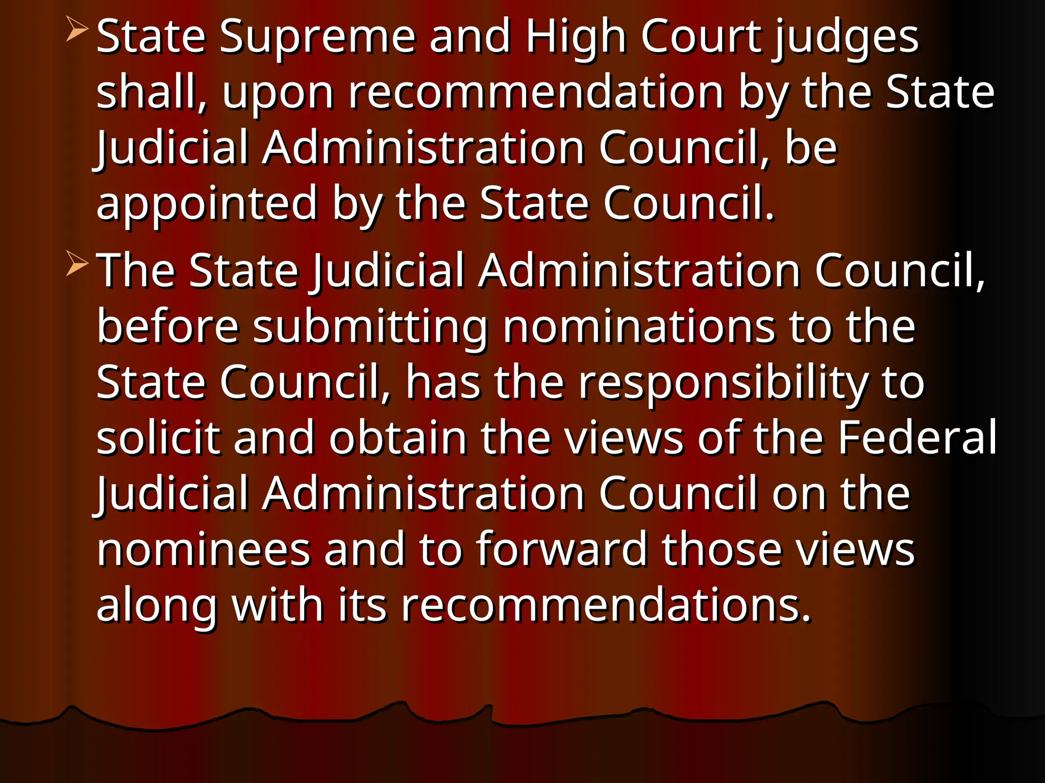  State Supreme and High Court judges
State Supreme and High Court judges
shall, upon recommendation by the State
shall, upon recommendation by the State
Judicial Administration Council, be
Judicial Administration Council, be
appointed by the State Council.
appointed by the State Council.
 The State Judicial Administration Council,
The State Judicial Administration Council,
before submitting nominations to the
before submitting nominations to the
State Council, has the responsibility to
State Council, has the responsibility to
solicit and obtain the views of the Federal
solicit and obtain the views of the Federal
Judicial Administration Council on the
Judicial Administration Council on the
nominees and to forward those views
nominees and to forward those views
along with its recommendations.
along with its recommendations.
 